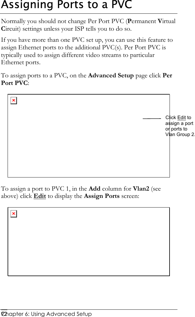  Chapter 6: Using Advanced Setup     92Assigning Ports to a PVC Normally you should not change Per Port PVC (Permanent Virtual Circuit) settings unless your ISP tells you to do so.  If you have more than one PVC set up, you can use this feature to assign Ethernet ports to the additional PVC(s). Per Port PVC is typically used to assign different video streams to particular Ethernet ports. To assign ports to a PVC, on the Advanced Setup page click Per Port PVC:  To assign a port to PVC 1, in the  Add column for Vlan2 (see above) click Edit to display the Assign Ports screen:  Click Edit to assign a port or ports to Vlan Group 2. 