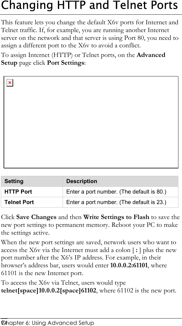  Chapter 6: Using Advanced Setup     94Changing HTTP and Telnet Ports This feature lets you change the default X6v ports for Internet and Telnet traffic. If, for example, you are running another Internet server on the network and that server is using Port 80, you need to assign a different port to the X6v to avoid a conflict. To assign Internet (HTTP) or Telnet ports, on the Advanced Setup page click Port Settings:  Setting  Description HTTP Port  Enter a port number. (The default is 80.) Telnet Port  Enter a port number. (The default is 23.) Click Save Changes and then Write Settings to Flash to save the new port settings to permanent memory. Reboot your PC to make the settings active. When the new port settings are saved, network users who want to access the X6v via the Internet must add a colon [ : ] plus the new port number after the X6’s IP address. For example, in their browser’s address bar, users would enter 10.0.0.2:61101, where 61101 is the new Internet port. To access the X6v via Telnet, users would type telnet[space]10.0.0.2[space]61102, where 61102 is the new port. 