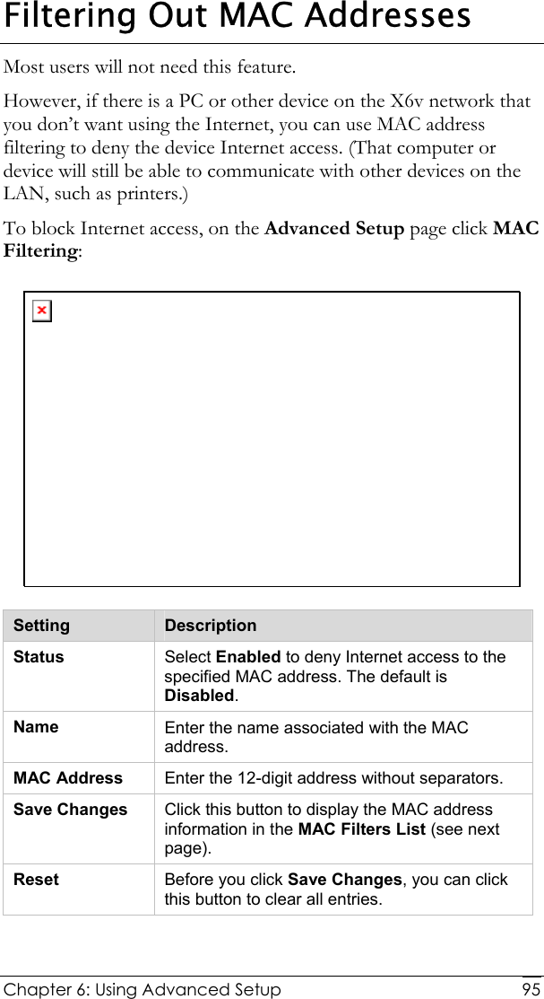  Chapter 6: Using Advanced Setup     95Filtering Out MAC Addresses Most users will not need this feature.  However, if there is a PC or other device on the X6v network that you don’t want using the Internet, you can use MAC address filtering to deny the device Internet access. (That computer or device will still be able to communicate with other devices on the LAN, such as printers.)  To block Internet access, on the Advanced Setup page click MAC Filtering:  Setting  Description Status  Select Enabled to deny Internet access to the specified MAC address. The default is Disabled. Name  Enter the name associated with the MAC address. MAC Address  Enter the 12-digit address without separators. Save Changes  Click this button to display the MAC address information in the MAC Filters List (see next page). Reset  Before you click Save Changes, you can click this button to clear all entries. 