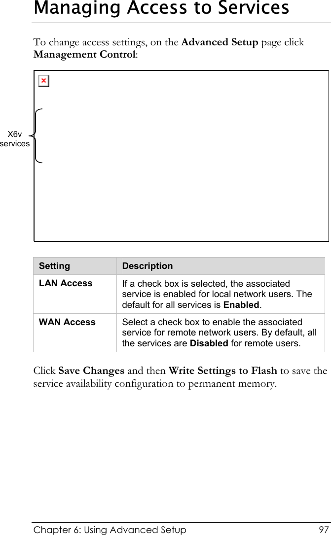  Chapter 6: Using Advanced Setup     97Managing Access to Services To change access settings, on the Advanced Setup page click Management Control:   Setting  Description LAN Access  If a check box is selected, the associated service is enabled for local network users. The default for all services is Enabled. WAN Access  Select a check box to enable the associated service for remote network users. By default, all the services are Disabled for remote users. Click Save Changes and then Write Settings to Flash to save the service availability configuration to permanent memory. X6v  services 