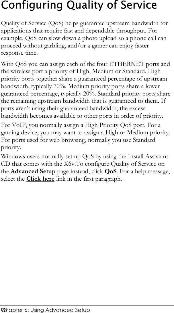  Chapter 6: Using Advanced Setup     98Configuring Quality of Service Quality of Service (QoS) helps guarantee upstream bandwidth for applications that require fast and dependable throughput. For example, QoS can slow down a photo upload so a phone call can proceed without garbling, and/or a gamer can enjoy faster response time. With QoS you can assign each of the four ETHERNET ports and the wireless port a priority of High, Medium or Standard. High priority ports together share a guaranteed percentage of upstream bandwidth, typically 70%. Medium priority ports share a lower guaranteed percentage, typically 20%. Standard priority ports share the remaining upstream bandwidth that is guaranteed to them. If ports aren’t using their guaranteed bandwidth, the excess bandwidth becomes available to other ports in order of priority. For VoIP, you normally assign a High Priority QoS port. For a gaming device, you may want to assign a High or Medium priority. For ports used for web browsing, normally you use Standard priority. Windows users normally set up QoS by using the Install Assistant CD that comes with the X6v.To configure Quality of Service on the Advanced Setup page instead, click QoS. For a help message, select the Click here link in the first paragraph. 