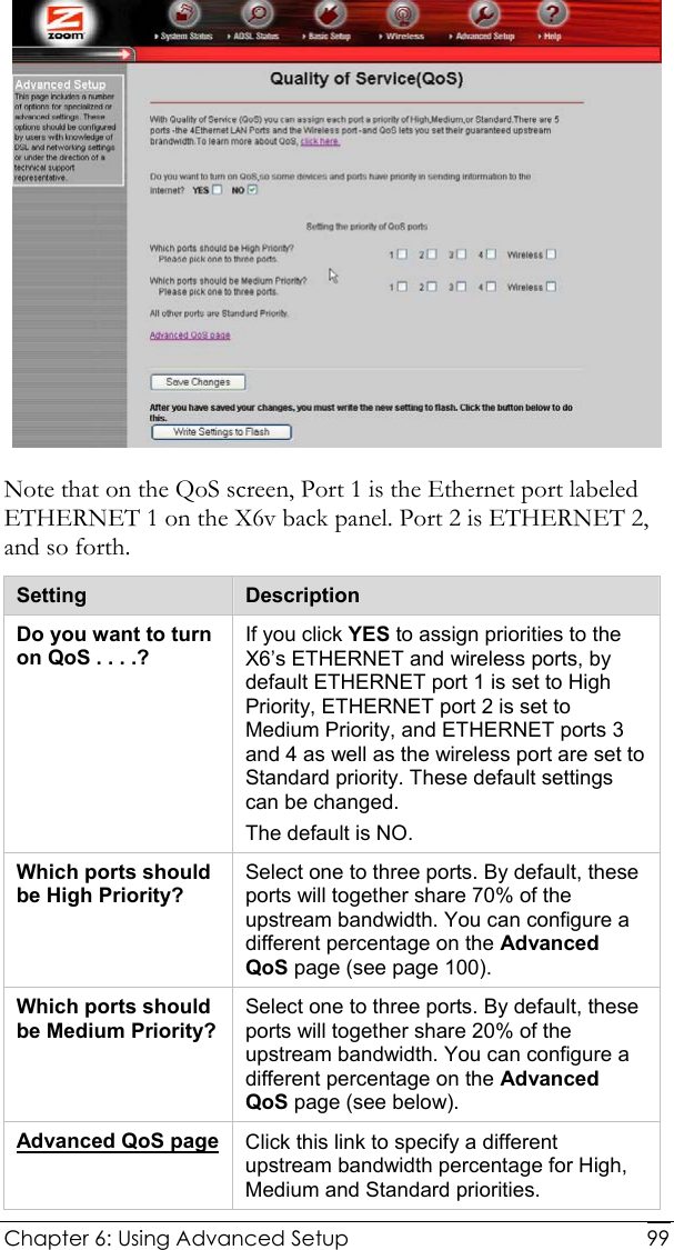  Chapter 6: Using Advanced Setup     99 Note that on the QoS screen, Port 1 is the Ethernet port labeled ETHERNET 1 on the X6v back panel. Port 2 is ETHERNET 2, and so forth. Setting  Description Do you want to turn on QoS . . . .? If you click YES to assign priorities to the X6’s ETHERNET and wireless ports, by default ETHERNET port 1 is set to High Priority, ETHERNET port 2 is set to Medium Priority, and ETHERNET ports 3 and 4 as well as the wireless port are set to Standard priority. These default settings can be changed. The default is NO. Which ports should be High Priority? Select one to three ports. By default, these ports will together share 70% of the upstream bandwidth. You can configure a different percentage on the Advanced QoS page (see page 100). Which ports should be Medium Priority? Select one to three ports. By default, these ports will together share 20% of the upstream bandwidth. You can configure a different percentage on the Advanced QoS page (see below). Advanced QoS page Click this link to specify a different upstream bandwidth percentage for High, Medium and Standard priorities. 