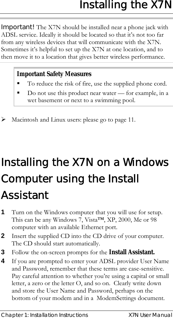  Chapter 1: Installation Instructions  X7N User Manual Installing the X7N Important! The X7N should be installed near a phone jack with ADSL service. Ideally it should be located so that it’s not too far from any wireless devices that will communicate with the X7N.  Sometimes it’s helpful to set up the X7N at one location, and to then move it to a location that gives better wireless performance. Important Safety Measures  To reduce the risk of fire, use the supplied phone cord.  Do not use this product near water — for example, in a wet basement or next to a swimming pool.  ¾ Macintosh and Linux users: please go to page 11.  Installing the X7N on a Windows Computer using the Install Assistant  1 Turn on the Windows computer that you will use for setup. This can be any Windows 7, Vista™, XP, 2000, Me or 98 computer with an available Ethernet port.  2 Insert the supplied CD into the CD drive of your computer. The CD should start automatically.  3 Follow the on-screen prompts for the Install Assistant. 4 If you are prompted to enter your ADSL provider User Name and Password, remember that these terms are case-sensitive. Pay careful attention to whether you’re using a capital or small letter, a zero or the letter O, and so on.  Clearly write down and store the User Name and Password, perhaps on the bottom of your modem and in a  ModemSettings document.  