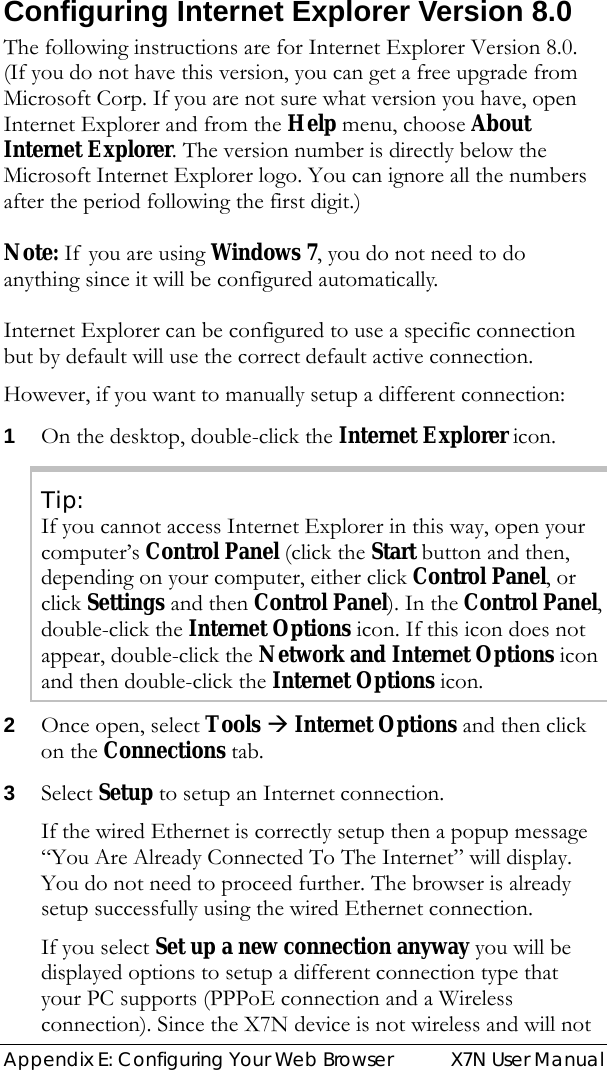  Appendix E: Configuring Your Web Browser  X7N User Manual Configuring Internet Explorer Version 8.0 The following instructions are for Internet Explorer Version 8.0. (If you do not have this version, you can get a free upgrade from Microsoft Corp. If you are not sure what version you have, open Internet Explorer and from the Help menu, choose About Internet Explorer. The version number is directly below the Microsoft Internet Explorer logo. You can ignore all the numbers after the period following the first digit.)  Note: If you are using Windows 7, you do not need to do anything since it will be configured automatically.   Internet Explorer can be configured to use a specific connection but by default will use the correct default active connection.   However, if you want to manually setup a different connection: 1 On the desktop, double-click the Internet Explorer icon. Tip: If you cannot access Internet Explorer in this way, open your computer’s Control Panel (click the Start button and then, depending on your computer, either click Control Panel, or click Settings and then Control Panel). In the Control Panel, double-click the Internet Options icon. If this icon does not appear, double-click the Network and Internet Options icon and then double-click the Internet Options icon. 2 Once open, select Tools Æ Internet Options and then click on the Connections tab.  3 Select Setup to setup an Internet connection.   If the wired Ethernet is correctly setup then a popup message “You Are Already Connected To The Internet” will display. You do not need to proceed further. The browser is already setup successfully using the wired Ethernet connection.  If you select Set up a new connection anyway you will be displayed options to setup a different connection type that your PC supports (PPPoE connection and a Wireless connection). Since the X7N device is not wireless and will not 