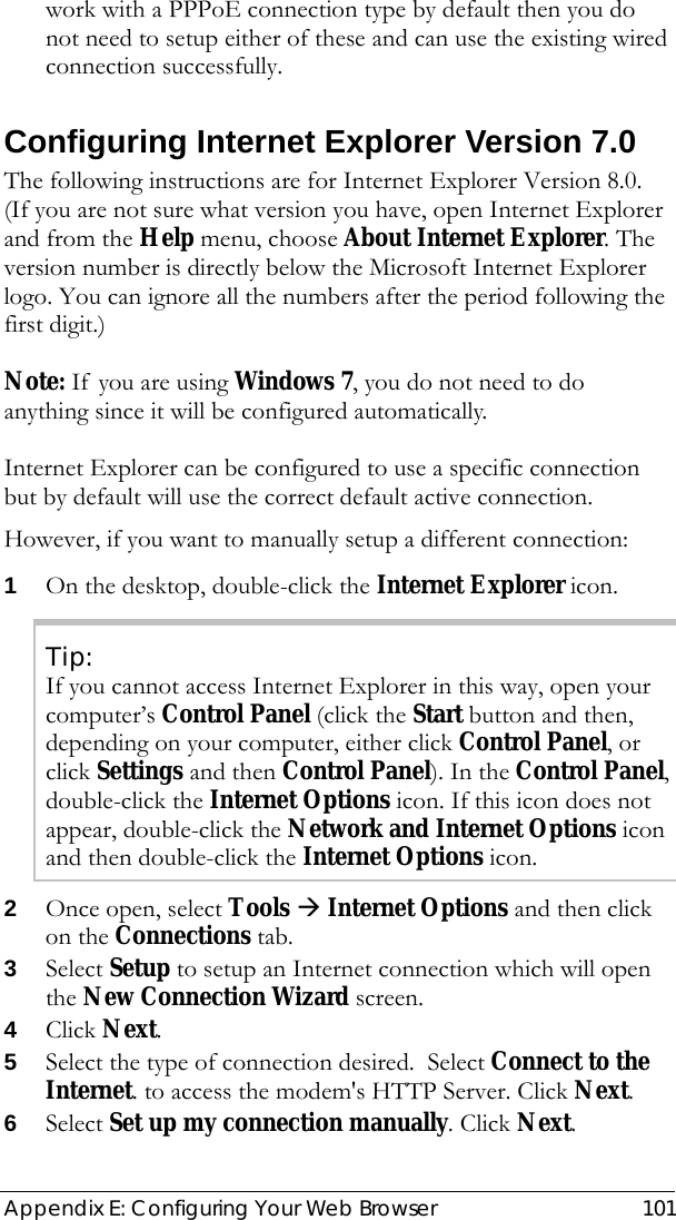  Appendix E: Configuring Your Web Browser  101 work with a PPPoE connection type by default then you do not need to setup either of these and can use the existing wired connection successfully. Configuring Internet Explorer Version 7.0 The following instructions are for Internet Explorer Version 8.0.  (If you are not sure what version you have, open Internet Explorer and from the Help menu, choose About Internet Explorer. The version number is directly below the Microsoft Internet Explorer logo. You can ignore all the numbers after the period following the first digit.)  Note: If you are using Windows 7, you do not need to do anything since it will be configured automatically.   Internet Explorer can be configured to use a specific connection but by default will use the correct default active connection.   However, if you want to manually setup a different connection: 1 On the desktop, double-click the Internet Explorer icon. Tip: If you cannot access Internet Explorer in this way, open your computer’s Control Panel (click the Start button and then, depending on your computer, either click Control Panel, or click Settings and then Control Panel). In the Control Panel, double-click the Internet Options icon. If this icon does not appear, double-click the Network and Internet Options icon and then double-click the Internet Options icon. 2 Once open, select Tools Æ Internet Options and then click on the Connections tab.  3 Select Setup to setup an Internet connection which will open the New Connection Wizard screen. 4 Click Next. 5 Select the type of connection desired.  Select Connect to the Internet. to access the modem&apos;s HTTP Server. Click Next. 6 Select Set up my connection manually. Click Next.  