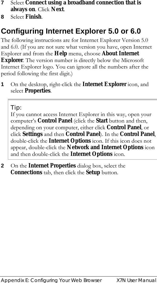  Appendix E: Configuring Your Web Browser  X7N User Manual 7 Select Connect using a broadband connection that is always on. Click Next. 8 Select Finish.  Configuring Internet Explorer 5.0 or 6.0 The following instructions are for Internet Explorer Version 5.0 and 6.0. (If you are not sure what version you have, open Internet Explorer and from the Help menu, choose About Internet Explorer. The version number is directly below the Microsoft Internet Explorer logo. You can ignore all the numbers after the period following the first digit.) 1 On the desktop, right-click the Internet Explorer icon, and select Properties. Tip: If you cannot access Internet Explorer in this way, open your computer’s Control Panel (click the Start button and then, depending on your computer, either click Control Panel, or click Settings and then Control Panel). In the Control Panel, double-click the Internet Options icon. If this icon does not appear, double-click the Network and Internet Options icon and then double-click the Internet Options icon. 2 On the Internet Properties dialog box, select the Connections tab, then click the Setup button. 