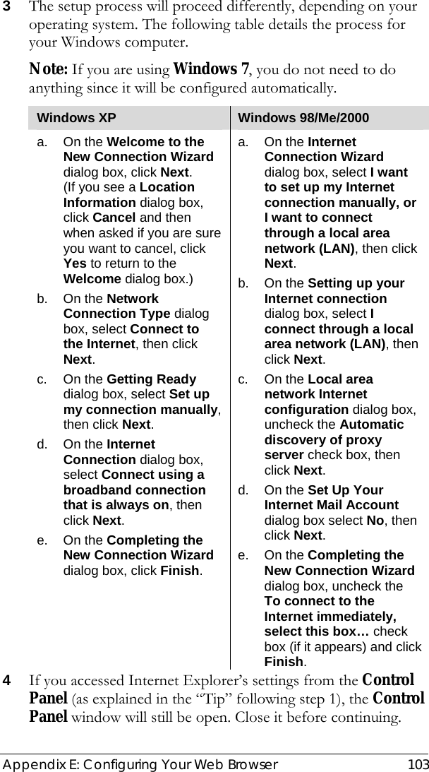  Appendix E: Configuring Your Web Browser  103 3 The setup process will proceed differently, depending on your operating system. The following table details the process for your Windows computer. Note: If you are using Windows 7, you do not need to do anything since it will be configured automatically. Windows XP  Windows 98/Me/2000 a. On the Welcome to the New Connection Wizard dialog box, click Next.  (If you see a Location Information dialog box, click Cancel and then when asked if you are sure you want to cancel, click Yes to return to the Welcome dialog box.) b. On the Network Connection Type dialog box, select Connect to the Internet, then click Next. c. On the Getting Ready dialog box, select Set up my connection manually, then click Next. d. On the Internet Connection dialog box, select Connect using a broadband connection that is always on, then click Next. e. On the Completing the New Connection Wizard dialog box, click Finish. a. On the Internet Connection Wizard dialog box, select I want to set up my Internet connection manually, or I want to connect through a local area network (LAN), then click Next. b. On the Setting up your Internet connection dialog box, select I connect through a local area network (LAN), then click Next. c. On the Local area network Internet configuration dialog box, uncheck the Automatic discovery of proxy server check box, then click Next. d. On the Set Up Your Internet Mail Account dialog box select No, then click Next. e. On the Completing the New Connection Wizard dialog box, uncheck the To connect to the Internet immediately, select this box… check box (if it appears) and click Finish. 4 If you accessed Internet Explorer’s settings from the Control Panel (as explained in the “Tip” following step 1), the Control Panel window will still be open. Close it before continuing. 