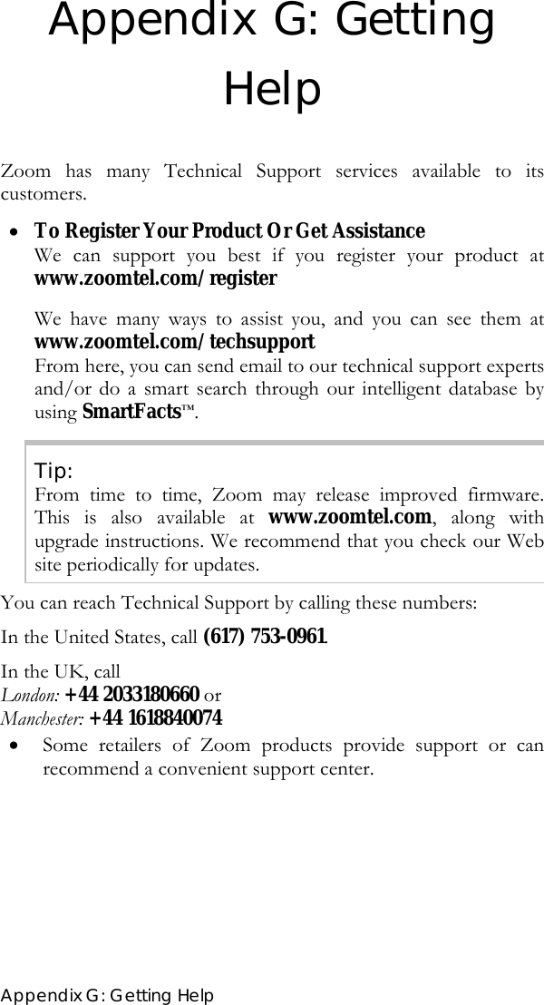  Appendix G: Getting Help Appendix G: Getting Help  Zoom has many Technical Support services available to its customers. • To Register Your Product Or Get Assistance We can support you best if you register your product at www.zoomtel.com/register    We have many ways to assist you, and you can see them at www.zoomtel.com/techsupport From here, you can send email to our technical support experts and/or do a smart search through our intelligent database by using SmartFacts™. Tip: From time to time, Zoom may release improved firmware. This is also available at www.zoomtel.com, along with upgrade instructions. We recommend that you check our Web site periodically for updates. You can reach Technical Support by calling these numbers: In the United States, call (617) 753-0961. In the UK, call  London: +44 2033180660 or  Manchester: +44 1618840074 • Some retailers of Zoom products provide support or can recommend a convenient support center.  