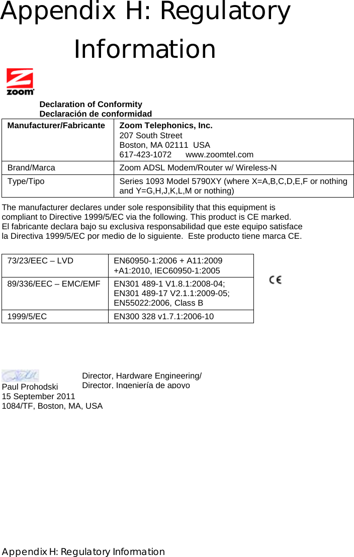  Appendix H: Regulatory Information Appendix H: Regulatory Information    Declaration of Conformity                 Declaración de conformidad Manufacturer/Fabricante Zoom Telephonics, Inc.  207 South Street Boston, MA 02111  USA 617-423-1072      www.zoomtel.com Brand/Marca Zoom ADSL Modem/Router w/ Wireless-N Type/Tipo Series 1093 Model 5790XY (where X=A,B,C,D,E,F or nothing and Y=G,H,J,K,L,M or nothing)  The manufacturer declares under sole responsibility that this equipment is compliant to Directive 1999/5/EC via the following. This product is CE marked. El fabricante declara bajo su exclusiva responsabilidad que este equipo satisface la Directiva 1999/5/EC por medio de lo siguiente.  Este producto tiene marca CE.          Paul Prohodski  15 September 2011 1084/TF, Boston, MA, USA 73/23/EEC – LVD  EN60950-1:2006 + A11:2009 +A1:2010, IEC60950-1:2005 89/336/EEC – EMC/EMF EN301 489-1 V1.8.1:2008-04; EN301 489-17 V2.1.1:2009-05; EN55022:2006, Class B 1999/5/EC EN300 328 v1.7.1:2006-10 Director, Hardware Engineering/ Director, Ingeniería deapoyo