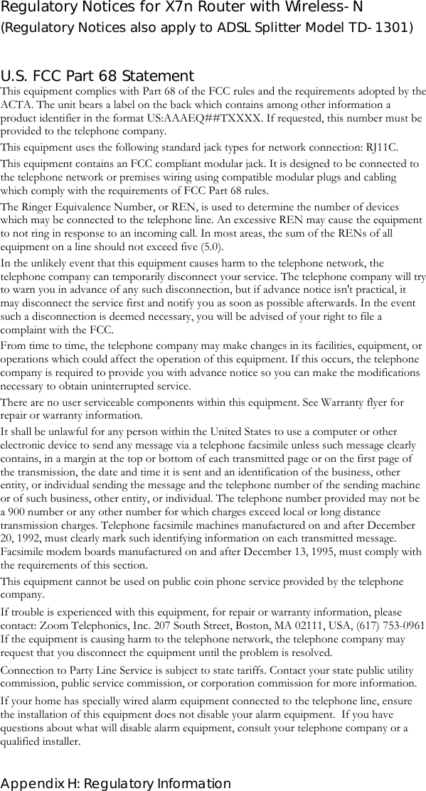  Appendix H: Regulatory Information Regulatory Notices for X7n Router with Wireless-N (Regulatory Notices also apply to ADSL Splitter Model TD-1301)   U.S. FCC Part 68 Statement This equipment complies with Part 68 of the FCC rules and the requirements adopted by the ACTA. The unit bears a label on the back which contains among other information a product identifier in the format US:AAAEQ##TXXXX. If requested, this number must be provided to the telephone company. This equipment uses the following standard jack types for network connection: RJ11C. This equipment contains an FCC compliant modular jack. It is designed to be connected to the telephone network or premises wiring using compatible modular plugs and cabling which comply with the requirements of FCC Part 68 rules. The Ringer Equivalence Number, or REN, is used to determine the number of devices which may be connected to the telephone line. An excessive REN may cause the equipment to not ring in response to an incoming call. In most areas, the sum of the RENs of all equipment on a line should not exceed five (5.0). In the unlikely event that this equipment causes harm to the telephone network, the telephone company can temporarily disconnect your service. The telephone company will try to warn you in advance of any such disconnection, but if advance notice isn&apos;t practical, it may disconnect the service first and notify you as soon as possible afterwards. In the event such a disconnection is deemed necessary, you will be advised of your right to file a complaint with the FCC. From time to time, the telephone company may make changes in its facilities, equipment, or operations which could affect the operation of this equipment. If this occurs, the telephone company is required to provide you with advance notice so you can make the modifications necessary to obtain uninterrupted service. There are no user serviceable components within this equipment. See Warranty flyer for repair or warranty information. It shall be unlawful for any person within the United States to use a computer or other electronic device to send any message via a telephone facsimile unless such message clearly contains, in a margin at the top or bottom of each transmitted page or on the first page of the transmission, the date and time it is sent and an identification of the business, other entity, or individual sending the message and the telephone number of the sending machine or of such business, other entity, or individual. The telephone number provided may not be a 900 number or any other number for which charges exceed local or long distance transmission charges. Telephone facsimile machines manufactured on and after December 20, 1992, must clearly mark such identifying information on each transmitted message. Facsimile modem boards manufactured on and after December 13, 1995, must comply with the requirements of this section.  This equipment cannot be used on public coin phone service provided by the telephone company.  If trouble is experienced with this equipment, for repair or warranty information, please contact: Zoom Telephonics, Inc. 207 South Street, Boston, MA 02111, USA, (617) 753-0961    If the equipment is causing harm to the telephone network, the telephone company may request that you disconnect the equipment until the problem is resolved. Connection to Party Line Service is subject to state tariffs. Contact your state public utility commission, public service commission, or corporation commission for more information. If your home has specially wired alarm equipment connected to the telephone line, ensure the installation of this equipment does not disable your alarm equipment.  If you have questions about what will disable alarm equipment, consult your telephone company or a qualified installer.  