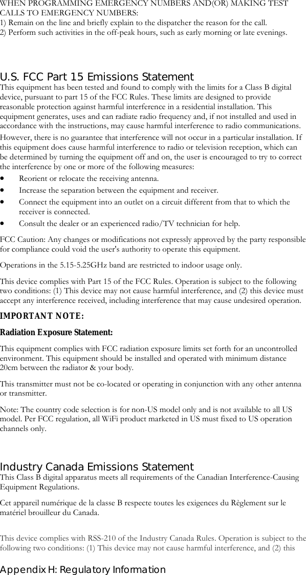  Appendix H: Regulatory Information WHEN PROGRAMMING EMERGENCY NUMBERS AND(OR) MAKING TEST CALLS TO EMERGENCY NUMBERS: 1) Remain on the line and briefly explain to the dispatcher the reason for the call. 2) Perform such activities in the off-peak hours, such as early morning or late evenings.   U.S. FCC Part 15 Emissions Statement This equipment has been tested and found to comply with the limits for a Class B digital device, pursuant to part 15 of the FCC Rules. These limits are designed to provide reasonable protection against harmful interference in a residential installation. This equipment generates, uses and can radiate radio frequency and, if not installed and used in accordance with the instructions, may cause harmful interference to radio communications. However, there is no guarantee that interference will not occur in a particular installation. If this equipment does cause harmful interference to radio or television reception, which can be determined by turning the equipment off and on, the user is encouraged to try to correct the interference by one or more of the following measures: • Reorient or relocate the receiving antenna. • Increase the separation between the equipment and receiver. • Connect the equipment into an outlet on a circuit different from that to which the receiver is connected. • Consult the dealer or an experienced radio/TV technician for help. FCC Caution: Any changes or modifications not expressly approved by the party responsible for compliance could void the user&apos;s authority to operate this equipment. Operations in the 5.15-5.25GHz band are restricted to indoor usage only.  This device complies with Part 15 of the FCC Rules. Operation is subject to the following two conditions: (1) This device may not cause harmful interference, and (2) this device must accept any interference received, including interference that may cause undesired operation. IMPORTANT NOTE: Radiation Exposure Statement: This equipment complies with FCC radiation exposure limits set forth for an uncontrolled environment. This equipment should be installed and operated with minimum distance 20cm between the radiator &amp; your body. This transmitter must not be co-located or operating in conjunction with any other antenna or transmitter. Note: The country code selection is for non-US model only and is not available to all US model. Per FCC regulation, all WiFi product marketed in US must fixed to US operation channels only.  Industry Canada Emissions Statement This Class B digital apparatus meets all requirements of the Canadian Interference-Causing Equipment Regulations.  Cet appareil numérique de la classe B respecte toutes les exigences du Règlement sur le matériel brouilleur du Canada.  This device complies with RSS-210 of the Industry Canada Rules. Operation is subject to the following two conditions: (1) This device may not cause harmful interference, and (2) this 