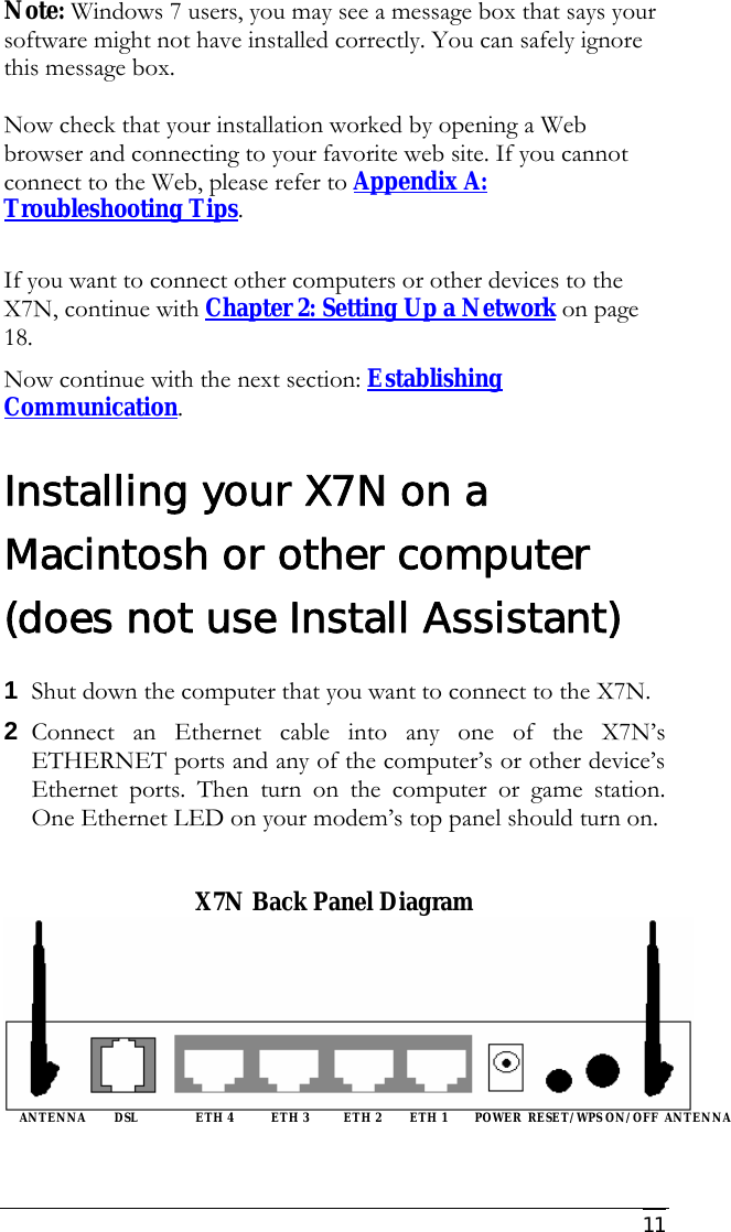     11 Note: Windows 7 users, you may see a message box that says your software might not have installed correctly. You can safely ignore this message box.  Now check that your installation worked by opening a Web browser and connecting to your favorite web site. If you cannot connect to the Web, please refer to Appendix A: Troubleshooting Tips.  If you want to connect other computers or other devices to the X7N, continue with Chapter 2: Setting Up a Network on page 18.  Now continue with the next section: Establishing Communication.  Installing your X7N on a Macintosh or other computer (does not use Install Assistant) 1 Shut down the computer that you want to connect to the X7N.  2 Connect an Ethernet cable into any one of the X7N’s ETHERNET ports and any of the computer’s or other device’s Ethernet ports. Then turn on the computer or game station. One Ethernet LED on your modem’s top panel should turn on.   X7N Back Panel Diagram       ANTENNA         DSL                  ETH 4            ETH 3           ETH 2         ETH 1         POWER  RESET/WPS ON/OFF  ANTENNA  