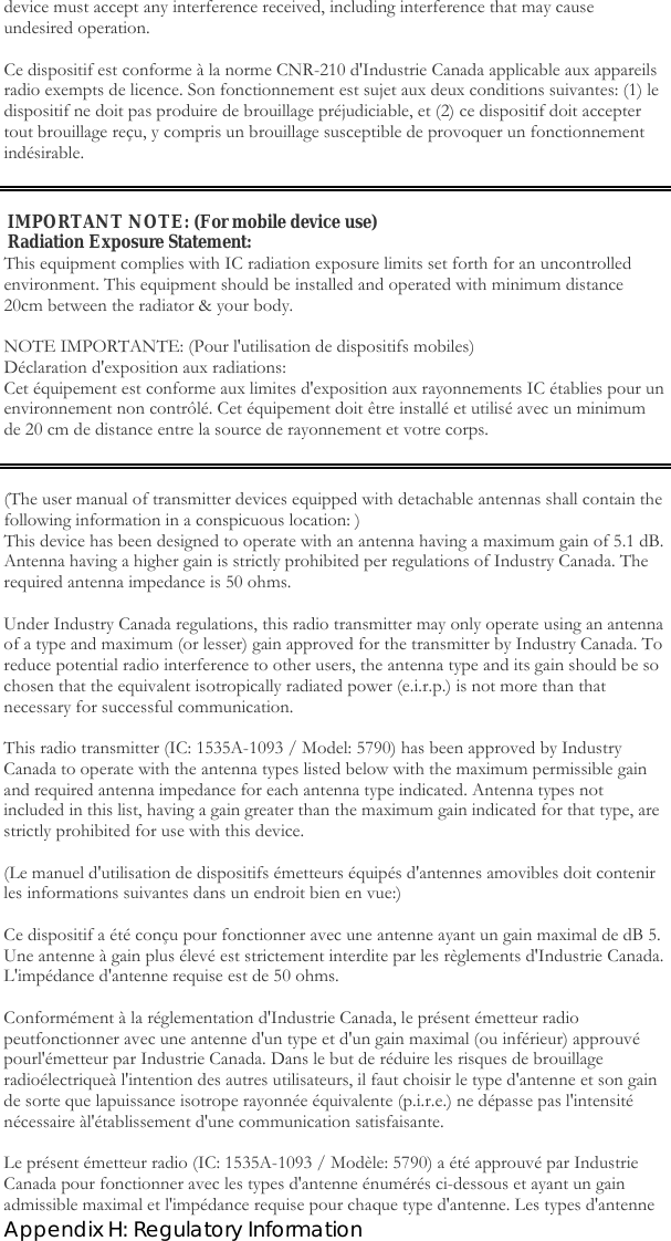  Appendix H: Regulatory Information device must accept any interference received, including interference that may cause undesired operation.  Ce dispositif est conforme à la norme CNR-210 d&apos;Industrie Canada applicable aux appareils radio exempts de licence. Son fonctionnement est sujet aux deux conditions suivantes: (1) le dispositif ne doit pas produire de brouillage préjudiciable, et (2) ce dispositif doit accepter tout brouillage reçu, y compris un brouillage susceptible de provoquer un fonctionnement indésirable.   IMPORTANT NOTE: (For mobile device use) Radiation Exposure Statement: This equipment complies with IC radiation exposure limits set forth for an uncontrolled environment. This equipment should be installed and operated with minimum distance 20cm between the radiator &amp; your body.  NOTE IMPORTANTE: (Pour l&apos;utilisation de dispositifs mobiles) Déclaration d&apos;exposition aux radiations: Cet équipement est conforme aux limites d&apos;exposition aux rayonnements IC établies pour un environnement non contrôlé. Cet équipement doit être installé et utilisé avec un minimum de 20 cm de distance entre la source de rayonnement et votre corps.   (The user manual of transmitter devices equipped with detachable antennas shall contain the following information in a conspicuous location: ) This device has been designed to operate with an antenna having a maximum gain of 5.1 dB. Antenna having a higher gain is strictly prohibited per regulations of Industry Canada. The required antenna impedance is 50 ohms.  Under Industry Canada regulations, this radio transmitter may only operate using an antenna of a type and maximum (or lesser) gain approved for the transmitter by Industry Canada. To reduce potential radio interference to other users, the antenna type and its gain should be so chosen that the equivalent isotropically radiated power (e.i.r.p.) is not more than that necessary for successful communication.  This radio transmitter (IC: 1535A-1093 / Model: 5790) has been approved by Industry Canada to operate with the antenna types listed below with the maximum permissible gain and required antenna impedance for each antenna type indicated. Antenna types not included in this list, having a gain greater than the maximum gain indicated for that type, are strictly prohibited for use with this device.  (Le manuel d&apos;utilisation de dispositifs émetteurs équipés d&apos;antennes amovibles doit contenir les informations suivantes dans un endroit bien en vue:)  Ce dispositif a été conçu pour fonctionner avec une antenne ayant un gain maximal de dB 5. Une antenne à gain plus élevé est strictement interdite par les règlements d&apos;Industrie Canada. L&apos;impédance d&apos;antenne requise est de 50 ohms.  Conformément à la réglementation d&apos;Industrie Canada, le présent émetteur radio peutfonctionner avec une antenne d&apos;un type et d&apos;un gain maximal (ou inférieur) approuvé pourl&apos;émetteur par Industrie Canada. Dans le but de réduire les risques de brouillage radioélectriqueà l&apos;intention des autres utilisateurs, il faut choisir le type d&apos;antenne et son gain de sorte que lapuissance isotrope rayonnée équivalente (p.i.r.e.) ne dépasse pas l&apos;intensité nécessaire àl&apos;établissement d&apos;une communication satisfaisante.  Le présent émetteur radio (IC: 1535A-1093 / Modèle: 5790) a été approuvé par Industrie Canada pour fonctionner avec les types d&apos;antenne énumérés ci-dessous et ayant un gain admissible maximal et l&apos;impédance requise pour chaque type d&apos;antenne. Les types d&apos;antenne 