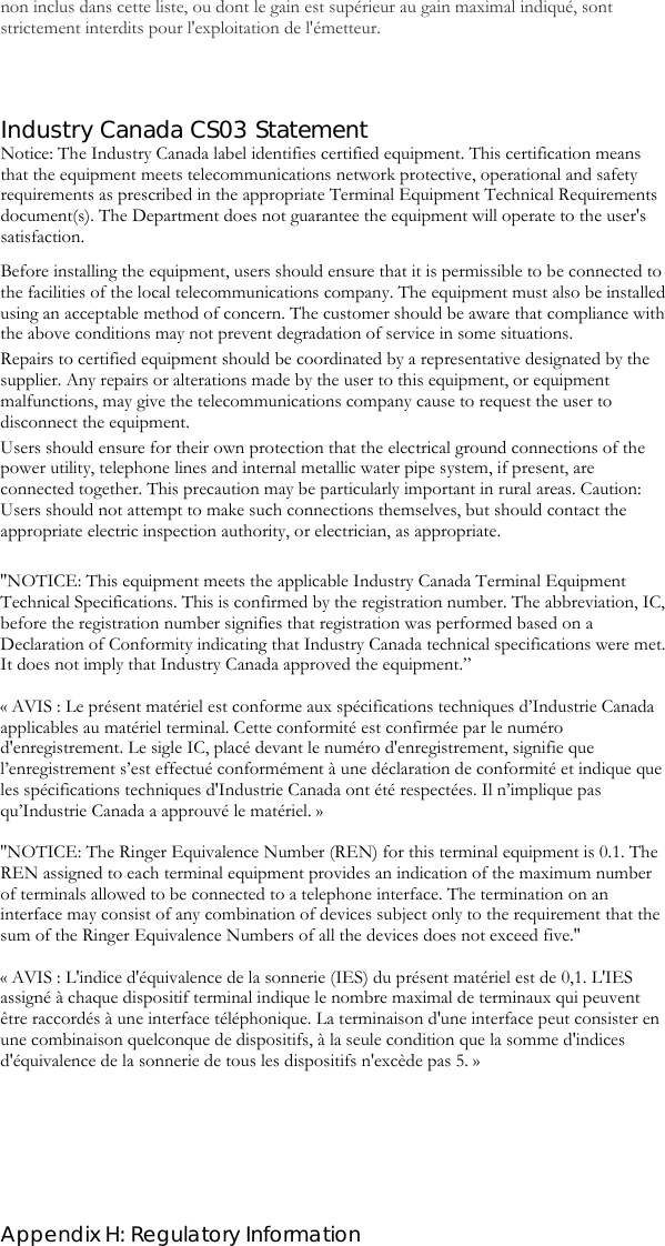  Appendix H: Regulatory Information non inclus dans cette liste, ou dont le gain est supérieur au gain maximal indiqué, sont strictement interdits pour l&apos;exploitation de l&apos;émetteur.   Industry Canada CS03 Statement Notice: The Industry Canada label identifies certified equipment. This certification means that the equipment meets telecommunications network protective, operational and safety requirements as prescribed in the appropriate Terminal Equipment Technical Requirements document(s). The Department does not guarantee the equipment will operate to the user&apos;s satisfaction. Before installing the equipment, users should ensure that it is permissible to be connected to the facilities of the local telecommunications company. The equipment must also be installed using an acceptable method of concern. The customer should be aware that compliance with the above conditions may not prevent degradation of service in some situations. Repairs to certified equipment should be coordinated by a representative designated by the supplier. Any repairs or alterations made by the user to this equipment, or equipment malfunctions, may give the telecommunications company cause to request the user to disconnect the equipment.  Users should ensure for their own protection that the electrical ground connections of the power utility, telephone lines and internal metallic water pipe system, if present, are connected together. This precaution may be particularly important in rural areas. Caution: Users should not attempt to make such connections themselves, but should contact the appropriate electric inspection authority, or electrician, as appropriate.  &apos;&apos;NOTICE: This equipment meets the applicable Industry Canada Terminal Equipment Technical Specifications. This is confirmed by the registration number. The abbreviation, IC, before the registration number signifies that registration was performed based on a Declaration of Conformity indicating that Industry Canada technical specifications were met. It does not imply that Industry Canada approved the equipment.”  « AVIS : Le présent matériel est conforme aux spécifications techniques d’Industrie Canada applicables au matériel terminal. Cette conformité est confirmée par le numéro d&apos;enregistrement. Le sigle IC, placé devant le numéro d&apos;enregistrement, signifie que l’enregistrement s’est effectué conformément à une déclaration de conformité et indique que les spécifications techniques d&apos;Industrie Canada ont été respectées. Il n’implique pas qu’Industrie Canada a approuvé le matériel. »  &apos;&apos;NOTICE: The Ringer Equivalence Number (REN) for this terminal equipment is 0.1. The REN assigned to each terminal equipment provides an indication of the maximum number of terminals allowed to be connected to a telephone interface. The termination on an interface may consist of any combination of devices subject only to the requirement that the sum of the Ringer Equivalence Numbers of all the devices does not exceed five.&apos;&apos;  « AVIS : L&apos;indice d&apos;équivalence de la sonnerie (IES) du présent matériel est de 0,1. L&apos;IES assigné à chaque dispositif terminal indique le nombre maximal de terminaux qui peuvent être raccordés à une interface téléphonique. La terminaison d&apos;une interface peut consister en une combinaison quelconque de dispositifs, à la seule condition que la somme d&apos;indices d&apos;équivalence de la sonnerie de tous les dispositifs n&apos;excède pas 5. »  