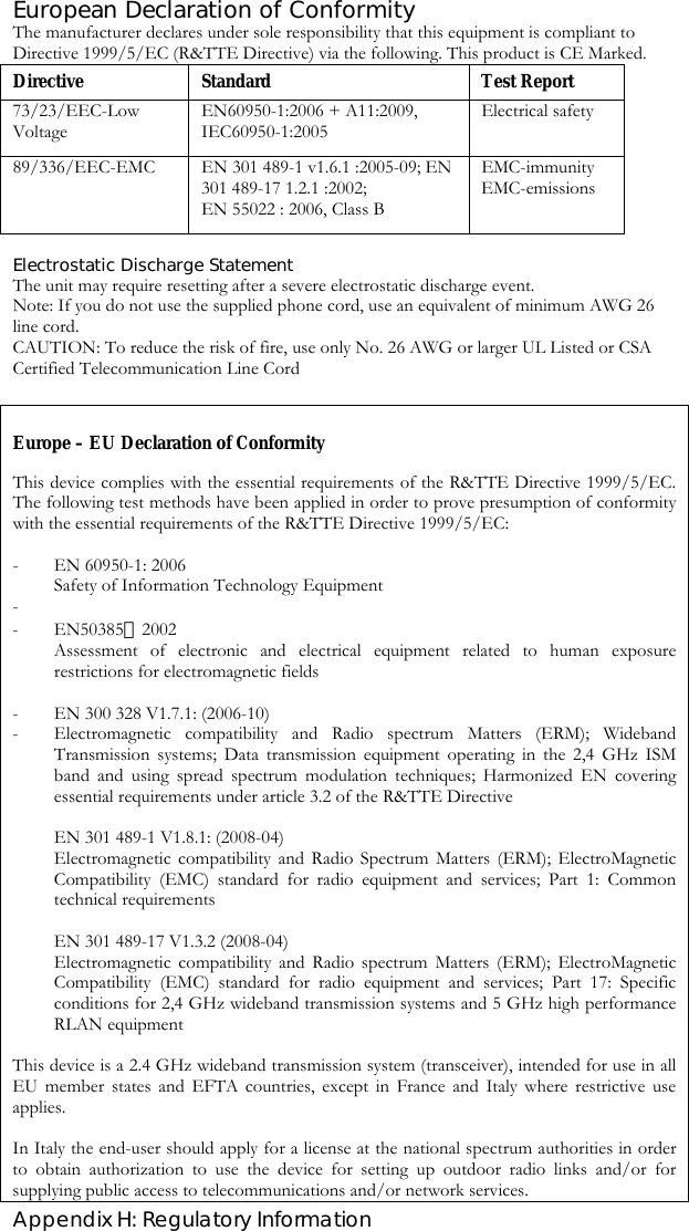  Appendix H: Regulatory Information European Declaration of Conformity The manufacturer declares under sole responsibility that this equipment is compliant to Directive 1999/5/EC (R&amp;TTE Directive) via the following. This product is CE Marked. Directive Standard  Test Report 73/23/EEC-Low Voltage EN60950-1:2006 + A11:2009, IEC60950-1:2005 Electrical safety 89/336/EEC-EMC  EN 301 489-1 v1.6.1 :2005-09; EN 301 489-17 1.2.1 :2002;  EN 55022 : 2006, Class B   EMC-immunity       EMC-emissions Electrostatic Discharge Statement The unit may require resetting after a severe electrostatic discharge event. Note: If you do not use the supplied phone cord, use an equivalent of minimum AWG 26 line cord. CAUTION: To reduce the risk of fire, use only No. 26 AWG or larger UL Listed or CSA Certified Telecommunication Line Cord  Europe – EU Declaration of Conformity This device complies with the essential requirements of the R&amp;TTE Directive 1999/5/EC. The following test methods have been applied in order to prove presumption of conformity with the essential requirements of the R&amp;TTE Directive 1999/5/EC:  - EN 60950-1: 2006 Safety of Information Technology Equipment -  - EN50385：2002 Assessment of electronic and electrical equipment related to human exposure restrictions for electromagnetic fields   - EN 300 328 V1.7.1: (2006-10) - Electromagnetic compatibility and Radio spectrum Matters (ERM); Wideband Transmission systems; Data transmission equipment operating in the 2,4 GHz ISM band and using spread spectrum modulation techniques; Harmonized EN covering essential requirements under article 3.2 of the R&amp;TTE Directive  EN 301 489-1 V1.8.1: (2008-04) Electromagnetic compatibility and Radio Spectrum Matters (ERM); ElectroMagnetic Compatibility (EMC) standard for radio equipment and services; Part 1: Common technical requirements  EN 301 489-17 V1.3.2 (2008-04) Electromagnetic compatibility and Radio spectrum Matters (ERM); ElectroMagnetic Compatibility (EMC) standard for radio equipment and services; Part 17: Specific conditions for 2,4 GHz wideband transmission systems and 5 GHz high performance RLAN equipment  This device is a 2.4 GHz wideband transmission system (transceiver), intended for use in all EU member states and EFTA countries, except in France and Italy where restrictive use applies.  In Italy the end-user should apply for a license at the national spectrum authorities in order to obtain authorization to use the device for setting up outdoor radio links and/or for supplying public access to telecommunications and/or network services. 