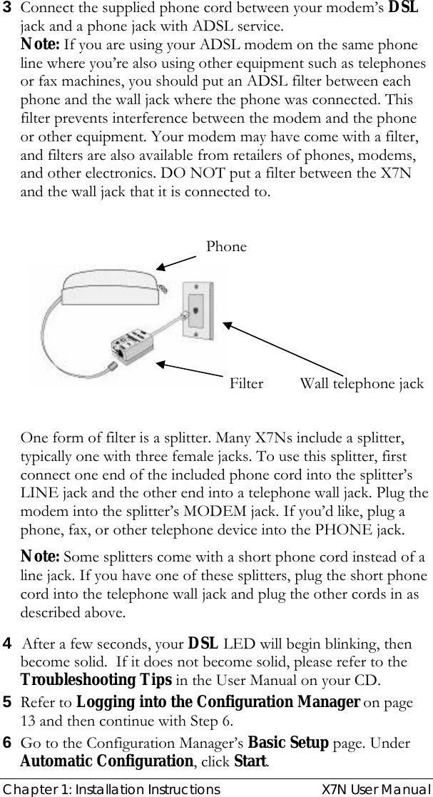  Chapter 1: Installation Instructions  X7N User Manual 3 Connect the supplied phone cord between your modem’s DSL jack and a phone jack with ADSL service.  Note: If you are using your ADSL modem on the same phone line where you’re also using other equipment such as telephones or fax machines, you should put an ADSL filter between each phone and the wall jack where the phone was connected. This filter prevents interference between the modem and the phone or other equipment. Your modem may have come with a filter, and filters are also available from retailers of phones, modems, and other electronics. DO NOT put a filter between the X7N and the wall jack that it is connected to.           Phone Filter         Wall telephone jack    One form of filter is a splitter. Many X7Ns include a splitter, typically one with three female jacks. To use this splitter, first connect one end of the included phone cord into the splitter’s LINE jack and the other end into a telephone wall jack. Plug the modem into the splitter’s MODEM jack. If you’d like, plug a phone, fax, or other telephone device into the PHONE jack.  Note: Some splitters come with a short phone cord instead of a line jack. If you have one of these splitters, plug the short phone cord into the telephone wall jack and plug the other cords in as described above. 4 After a few seconds, your DSL LED will begin blinking, then become solid.  If it does not become solid, please refer to the Troubleshooting Tips in the User Manual on your CD. 5 Refer to Logging into the Configuration Manager on page 13 and then continue with Step 6. 6 Go to the Configuration Manager’s Basic Setup page. Under Automatic Configuration, click Start.  