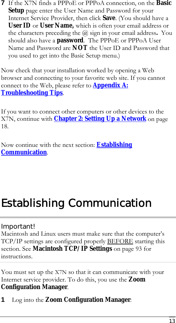     13 7 If the X7N finds a PPPoE or PPPoA connection, on the Basic Setup page enter the User Name and Password for your Internet Service Provider, then click Save. (You should have a User ID or User Name, which is often your email address or the characters preceding the @ sign in your email address.  You should also have a password.  The PPPoE or PPPoA User Name and Password are NOT the User ID and Password that you used to get into the Basic Setup menu.)   Now check that your installation worked by opening a Web browser and connecting to your favorite web site. If you cannot connect to the Web, please refer to Appendix A: Troubleshooting Tips.   If you want to connect other computers or other devices to the X7N, continue with Chapter 2: Setting Up a Network on page 18.   Now continue with the next section: Establishing Communication.  Establishing Communication Important! Macintosh and Linux users must make sure that the computer’s TCP/IP settings are configured properly BEFORE starting this section. See Macintosh TCP/IP Settings on page 93 for instructions. You must set up the X7N so that it can communicate with your Internet service provider. To do this, you use the Zoom Configuration Manager. 1 Log into the Zoom Configuration Manager: 