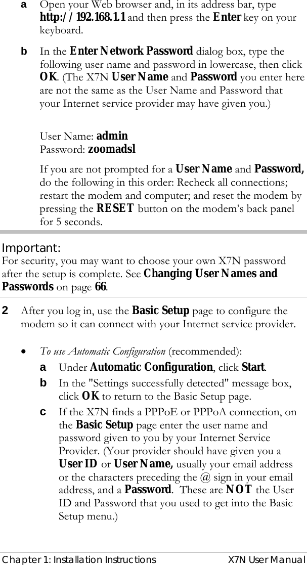  Chapter 1: Installation Instructions  X7N User Manual a Open your Web browser and, in its address bar, type http://192.168.1.1 and then press the Enter key on your keyboard. b In the Enter Network Password dialog box, type the following user name and password in lowercase, then click OK. (The X7N User Name and Password you enter here are not the same as the User Name and Password that your Internet service provider may have given you.)  User Name: admin  Password: zoomadsl  If you are not prompted for a User Name and Password, do the following in this order: Recheck all connections; restart the modem and computer; and reset the modem by pressing the RESET button on the modem’s back panel for 5 seconds.  Important: For security, you may want to choose your own X7N password after the setup is complete. See Changing User Names and Passwords on page 66. 2 After you log in, use the Basic Setup page to configure the modem so it can connect with your Internet service provider.  • To use Automatic Configuration (recommended): a Under Automatic Configuration, click Start. b In the &quot;Settings successfully detected&quot; message box, click OK to return to the Basic Setup page. c If the X7N finds a PPPoE or PPPoA connection, on the Basic Setup page enter the user name and password given to you by your Internet Service Provider. (Your provider should have given you a User ID or User Name, usually your email address or the characters preceding the @ sign in your email address, and a Password.  These are NOT the User ID and Password that you used to get into the Basic Setup menu.)   