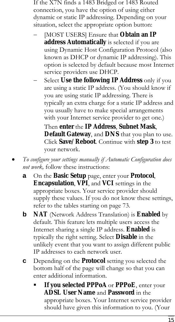     15 If the X7N finds a 1483 Bridged or 1483 Routed connection, you have the option of using either dynamic or static IP addressing. Depending on your situation, select the appropriate option button: − [MOST USERS] Ensure that Obtain an IP address Automatically is selected if you are using Dynamic Host Configuration Protocol (also known as DHCP or dynamic IP addressing). This option is selected by default because most Internet service providers use DHCP. − Select Use the following IP Address only if you are using a static IP address. (You should know if you are using static IP addressing. There is typically an extra charge for a static IP address and you usually have to make special arrangements with your Internet service provider to get one.) Then enter the IP Address, Subnet Mask, Default Gateway, and DNS that you plan to use. Click Save/Reboot. Continue with step 3 to test your network. • To configure your settings manually if Automatic Configuration does not work, follow these instructions: a On the Basic Setup page, enter your Protocol, Encapsulation, VPI, and VCI settings in the appropriate boxes. Your service provider should supply these values. If you do not know these settings, refer to the tables starting on page 73. b NAT (Network Address Translation) is Enabled by default. This feature lets multiple users access the Internet sharing a single IP address. Enabled is typically the right setting. Select Disable in the unlikely event that you want to assign different public IP addresses to each network user.  c Depending on the Protocol setting you selected the bottom half of the page will change so that you can enter additional information.  If you selected PPPoA or PPPoE, enter your ADSL User Name and Password in the appropriate boxes. Your Internet service provider should have given this information to you. (Your 