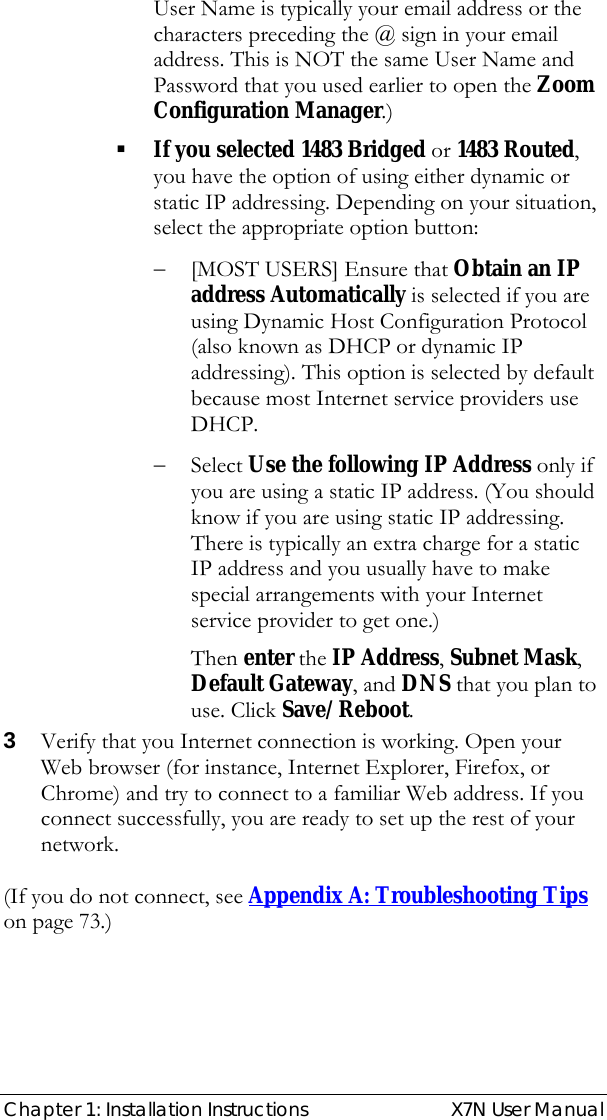  Chapter 1: Installation Instructions  X7N User Manual User Name is typically your email address or the characters preceding the @ sign in your email address. This is NOT the same User Name and Password that you used earlier to open the Zoom Configuration Manager.)  If you selected 1483 Bridged or 1483 Routed, you have the option of using either dynamic or static IP addressing. Depending on your situation, select the appropriate option button: − [MOST USERS] Ensure that Obtain an IP address Automatically is selected if you are using Dynamic Host Configuration Protocol (also known as DHCP or dynamic IP addressing). This option is selected by default because most Internet service providers use DHCP. − Select Use the following IP Address only if you are using a static IP address. (You should know if you are using static IP addressing. There is typically an extra charge for a static IP address and you usually have to make special arrangements with your Internet service provider to get one.) Then enter the IP Address, Subnet Mask, Default Gateway, and DNS that you plan to use. Click Save/Reboot. 3 Verify that you Internet connection is working. Open your Web browser (for instance, Internet Explorer, Firefox, or Chrome) and try to connect to a familiar Web address. If you connect successfully, you are ready to set up the rest of your network.    (If you do not connect, see Appendix A: Troubleshooting Tips on page 73.) 