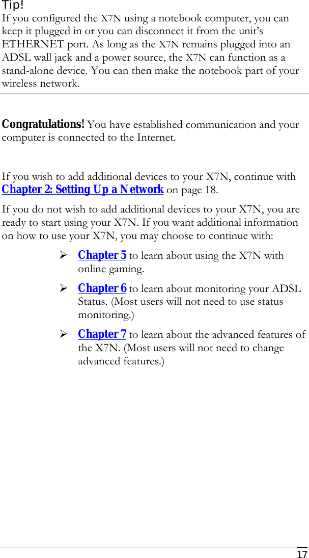     17 Tip! If you configured the X7N using a notebook computer, you can keep it plugged in or you can disconnect it from the unit’s ETHERNET port. As long as the X7N remains plugged into an ADSL wall jack and a power source, the X7N can function as a stand-alone device. You can then make the notebook part of your wireless network.  Congratulations! You have established communication and your computer is connected to the Internet.   If you wish to add additional devices to your X7N, continue with Chapter 2: Setting Up a Network on page 18. If you do not wish to add additional devices to your X7N, you are ready to start using your X7N. If you want additional information on how to use your X7N, you may choose to continue with: ¾ Chapter 5 to learn about using the X7N with online gaming.  ¾ Chapter 6 to learn about monitoring your ADSL Status. (Most users will not need to use status monitoring.) ¾ Chapter 7 to learn about the advanced features of the X7N. (Most users will not need to change advanced features.)   