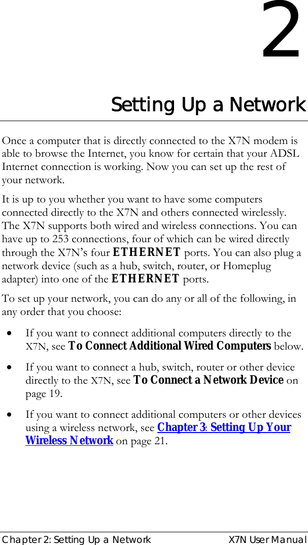  Chapter 2: Setting Up a Network  X7N User Manual 2 Setting Up a Network Once a computer that is directly connected to the X7N modem is able to browse the Internet, you know for certain that your ADSL Internet connection is working. Now you can set up the rest of your network. It is up to you whether you want to have some computers connected directly to the X7N and others connected wirelessly. The X7N supports both wired and wireless connections. You can have up to 253 connections, four of which can be wired directly through the X7N’s four ETHERNET ports. You can also plug a network device (such as a hub, switch, router, or Homeplug adapter) into one of the ETHERNET ports. To set up your network, you can do any or all of the following, in any order that you choose: • If you want to connect additional computers directly to the X7N, see To Connect Additional Wired Computers below. • If you want to connect a hub, switch, router or other device directly to the X7N, see To Connect a Network Device on page 19. • If you want to connect additional computers or other devices using a wireless network, see Chapter 3: Setting Up Your Wireless Network on page 21. 