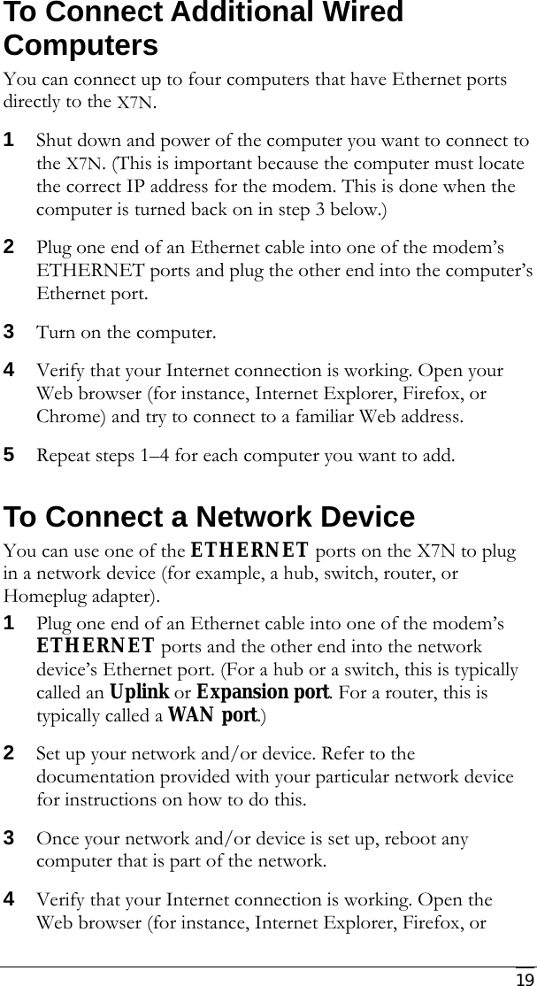     19 To Connect Additional Wired Computers  You can connect up to four computers that have Ethernet ports directly to the X7N. 1 Shut down and power of the computer you want to connect to the X7N. (This is important because the computer must locate the correct IP address for the modem. This is done when the computer is turned back on in step 3 below.) 2 Plug one end of an Ethernet cable into one of the modem’s ETHERNET ports and plug the other end into the computer’s Ethernet port. 3 Turn on the computer. 4 Verify that your Internet connection is working. Open your Web browser (for instance, Internet Explorer, Firefox, or Chrome) and try to connect to a familiar Web address. 5 Repeat steps 1–4 for each computer you want to add. To Connect a Network Device You can use one of the ETHERNET ports on the X7N to plug in a network device (for example, a hub, switch, router, or Homeplug adapter). 1 Plug one end of an Ethernet cable into one of the modem’s ETHERNET ports and the other end into the network device’s Ethernet port. (For a hub or a switch, this is typically called an Uplink or Expansion port. For a router, this is typically called a WAN port.) 2 Set up your network and/or device. Refer to the documentation provided with your particular network device for instructions on how to do this. 3 Once your network and/or device is set up, reboot any computer that is part of the network. 4 Verify that your Internet connection is working. Open the Web browser (for instance, Internet Explorer, Firefox, or 