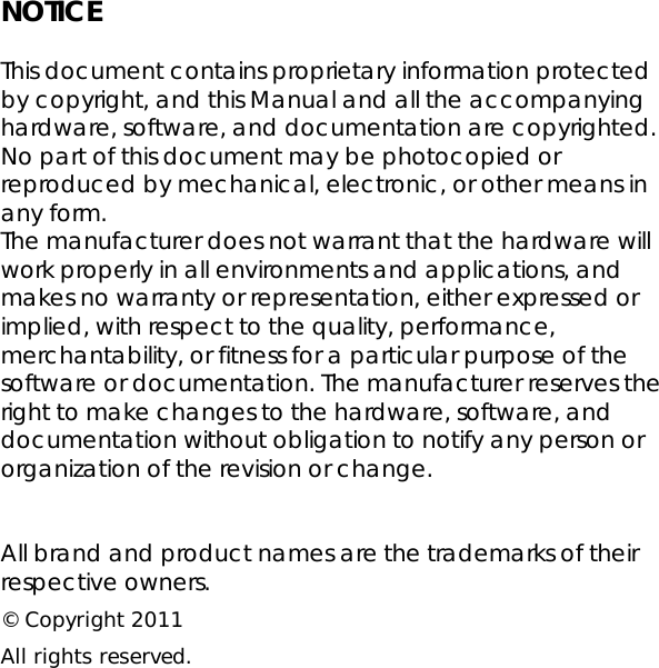 NOTICE  This document contains proprietary information protected by copyright, and this Manual and all the accompanying hardware, software, and documentation are copyrighted. No part of this document may be photocopied or reproduced by mechanical, electronic, or other means in any form. The manufacturer does not warrant that the hardware will work properly in all environments and applications, and makes no warranty or representation, either expressed or implied, with respect to the quality, performance, merchantability, or fitness for a particular purpose of the software or documentation. The manufacturer reserves the right to make changes to the hardware, software, and documentation without obligation to notify any person or organization of the revision or change.   All brand and product names are the trademarks of their respective owners. © Copyright 2011 All rights reserved.    