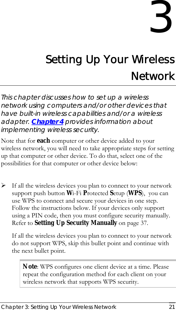  Chapter 3: Setting Up Your Wireless Network   21 3 Setting Up Your Wireless Network This chapter discusses how to set up a wireless network using computers and/or other devices that have built-in wireless capabilities and/or a wireless adapter. Chapter 4 provides information about implementing wireless security.  Note that for each computer or other device added to your wireless network, you will need to take appropriate steps for setting up that computer or other device. To do that, select one of the possibilities for that computer or other device below:  ¾ If all the wireless devices you plan to connect to your network support push button Wi-Fi Protected Setup (WPS),  you can use WPS to connect and secure your devices in one step. Follow the instructions below. If your devices only support using a PIN code, then you must configure security manually. Refer to Setting Up Security Manually on page 37.  If all the wireless devices you plan to connect to your network do not support WPS, skip this bullet point and continue with the next bullet point. Note: WPS configures one client device at a time. Please repeat the configuration method for each client on your wireless network that supports WPS security. 