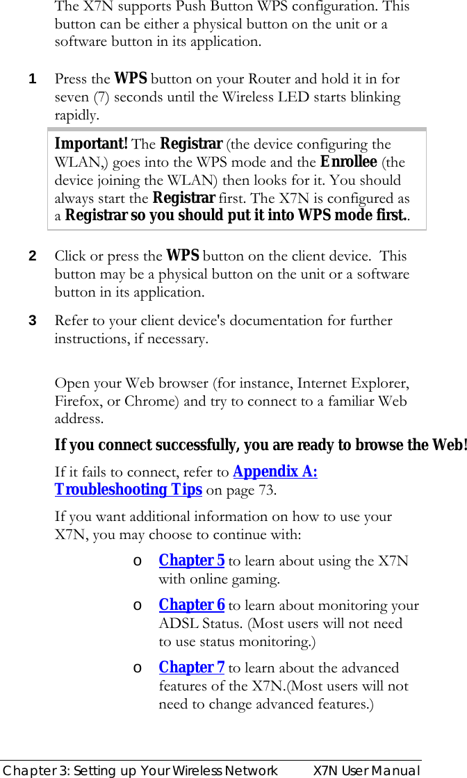  Chapter 3: Setting up Your Wireless Network  X7N User Manual The X7N supports Push Button WPS configuration. This button can be either a physical button on the unit or a software button in its application.  1 Press the WPS button on your Router and hold it in for seven (7) seconds until the Wireless LED starts blinking rapidly. Important! The Registrar (the device configuring the WLAN,) goes into the WPS mode and the Enrollee (the device joining the WLAN) then looks for it. You should always start the Registrar first. The X7N is configured as a Registrar so you should put it into WPS mode first.. 2 Click or press the WPS button on the client device.  This button may be a physical button on the unit or a software button in its application. 3 Refer to your client device&apos;s documentation for further instructions, if necessary.  Open your Web browser (for instance, Internet Explorer, Firefox, or Chrome) and try to connect to a familiar Web address. If you connect successfully, you are ready to browse the Web! If it fails to connect, refer to Appendix A: Troubleshooting Tips on page 73.  If you want additional information on how to use your X7N, you may choose to continue with: o Chapter 5 to learn about using the X7N with online gaming.  o Chapter 6 to learn about monitoring your ADSL Status. (Most users will not need to use status monitoring.) o Chapter 7 to learn about the advanced features of the X7N.(Most users will not need to change advanced features.)    