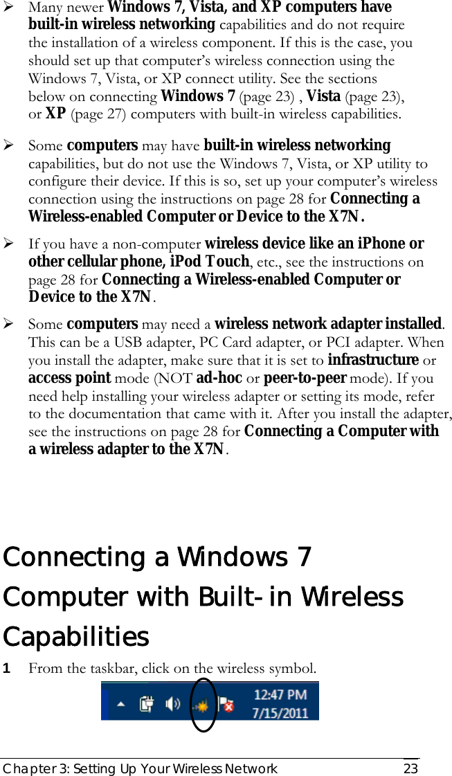  Chapter 3: Setting Up Your Wireless Network   23 ¾ Many newer Windows 7, Vista, and XP computers have built-in wireless networking capabilities and do not require the installation of a wireless component. If this is the case, you should set up that computer’s wireless connection using the Windows 7, Vista, or XP connect utility. See the sections below on connecting Windows 7 (page 23) , Vista (page 23), or XP (page 27) computers with built-in wireless capabilities. ¾ Some computers may have built-in wireless networking capabilities, but do not use the Windows 7, Vista, or XP utility to configure their device. If this is so, set up your computer’s wireless connection using the instructions on page 28 for Connecting a Wireless-enabled Computer or Device to the X7N.  ¾ If you have a non-computer wireless device like an iPhone or other cellular phone, iPod Touch, etc., see the instructions on page 28 for Connecting a Wireless-enabled Computer or Device to the X7N. ¾ Some computers may need a wireless network adapter installed. This can be a USB adapter, PC Card adapter, or PCI adapter. When you install the adapter, make sure that it is set to infrastructure or access point mode (NOT ad-hoc or peer-to-peer mode). If you need help installing your wireless adapter or setting its mode, refer to the documentation that came with it. After you install the adapter, see the instructions on page 28 for Connecting a Computer with a wireless adapter to the X7N.  Connecting a Windows 7 Computer with Built-in Wireless Capabilities 1 From the taskbar, click on the wireless symbol.   