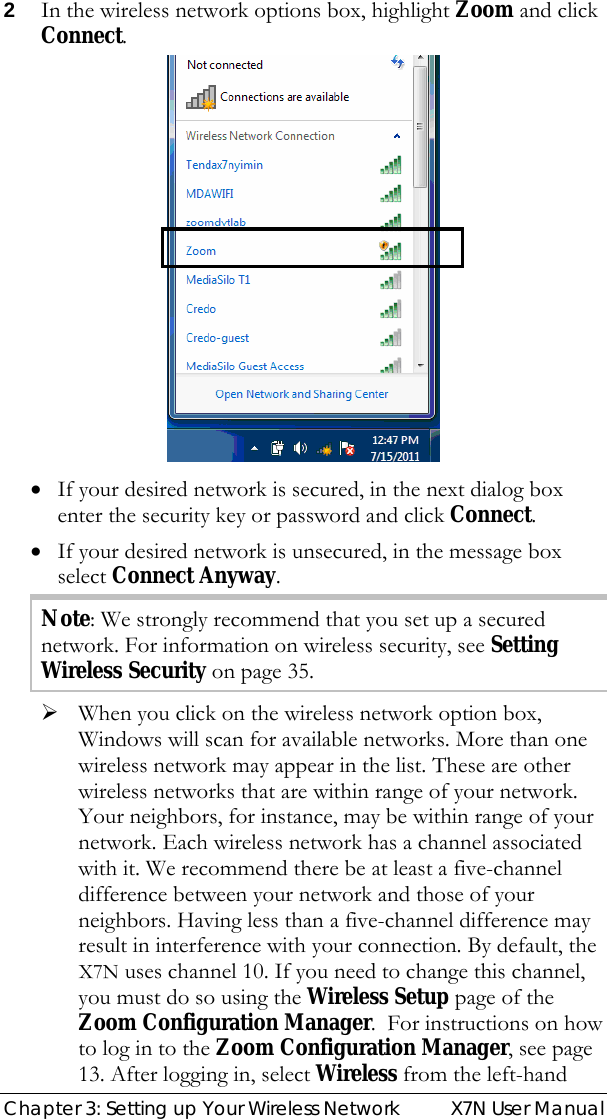  Chapter 3: Setting up Your Wireless Network  X7N User Manual 2 In the wireless network options box, highlight Zoom and click Connect.    • If your desired network is secured, in the next dialog box enter the security key or password and click Connect. • If your desired network is unsecured, in the message box select Connect Anyway. Note: We strongly recommend that you set up a secured network. For information on wireless security, see Setting Wireless Security on page 35. ¾ When you click on the wireless network option box, Windows will scan for available networks. More than one wireless network may appear in the list. These are other wireless networks that are within range of your network. Your neighbors, for instance, may be within range of your network. Each wireless network has a channel associated with it. We recommend there be at least a five-channel difference between your network and those of your neighbors. Having less than a five-channel difference may result in interference with your connection. By default, the X7N uses channel 10. If you need to change this channel, you must do so using the Wireless Setup page of the Zoom Configuration Manager.  For instructions on how to log in to the Zoom Configuration Manager, see page 13. After logging in, select Wireless from the left-hand 