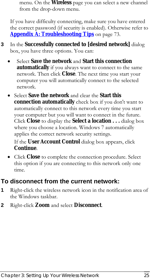  Chapter 3: Setting Up Your Wireless Network   25 menu. On the Wireless page you can select a new channel from the drop-down menu. If you have difficulty connecting, make sure you have entered the correct password (if security is enabled). Otherwise refer to  Appendix A: Troubleshooting Tips on page 73. 3 In the Successfully connected to [desired network] dialog box, you have three options. You can: • Select Save the network and Start this connection automatically if you always want to connect to the same network. Then click Close. The next time you start your computer you will automatically connect to the selected network.  • Select Save the network and clear the Start this connection automatically check box if you don&apos;t want to automatically connect to this network every time you start your computer but you will want to connect in the future. Click Close to display the Select a location . . . dialog box where you choose a location. Windows 7 automatically applies the correct network security settings. If the User Account Control dialog box appears, click Continue. • Click Close to complete the connection procedure. Select this option if you are connecting to this network only one time. To disconnect from the current network: 1 Right-click the wireless network icon in the notification area of the Windows taskbar. 2 Right-click Zoom and select Disconnect.  