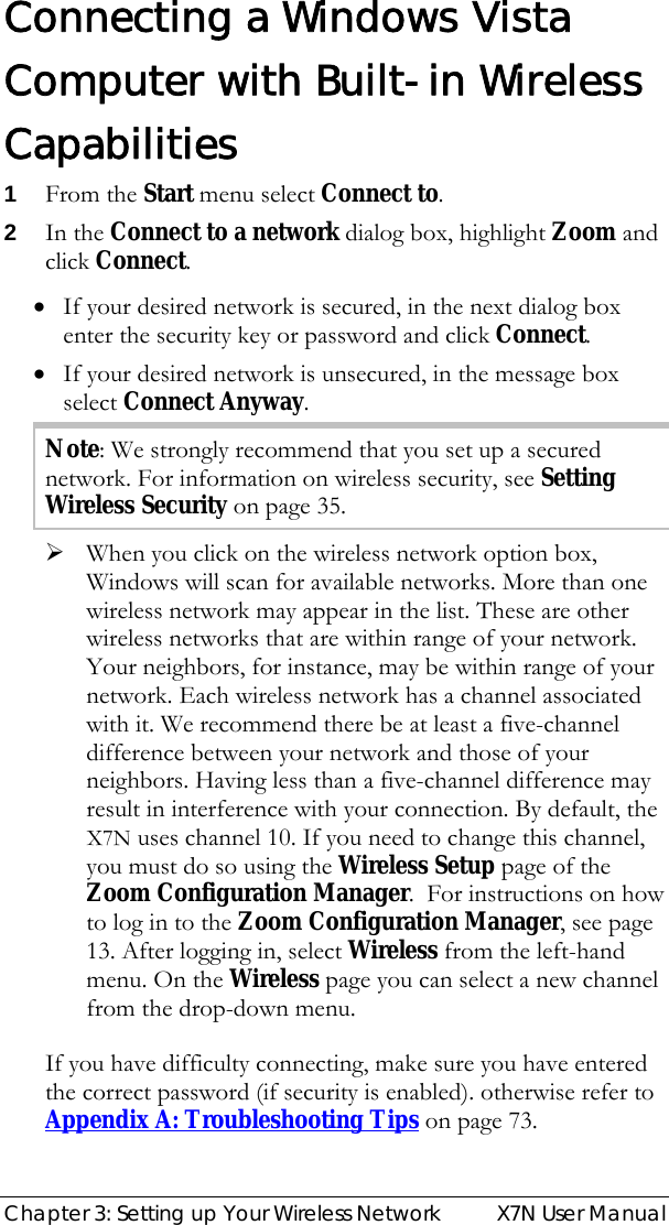  Chapter 3: Setting up Your Wireless Network  X7N User Manual Connecting a Windows Vista Computer with Built-in Wireless Capabilities 1 From the Start menu select Connect to. 2 In the Connect to a network dialog box, highlight Zoom and click Connect. • If your desired network is secured, in the next dialog box enter the security key or password and click Connect. • If your desired network is unsecured, in the message box select Connect Anyway. Note: We strongly recommend that you set up a secured network. For information on wireless security, see Setting Wireless Security on page 35. ¾ When you click on the wireless network option box, Windows will scan for available networks. More than one wireless network may appear in the list. These are other wireless networks that are within range of your network. Your neighbors, for instance, may be within range of your network. Each wireless network has a channel associated with it. We recommend there be at least a five-channel difference between your network and those of your neighbors. Having less than a five-channel difference may result in interference with your connection. By default, the X7N uses channel 10. If you need to change this channel, you must do so using the Wireless Setup page of the Zoom Configuration Manager.  For instructions on how to log in to the Zoom Configuration Manager, see page 13. After logging in, select Wireless from the left-hand menu. On the Wireless page you can select a new channel from the drop-down menu. If you have difficulty connecting, make sure you have entered the correct password (if security is enabled). otherwise refer to  Appendix A: Troubleshooting Tips on page 73. 