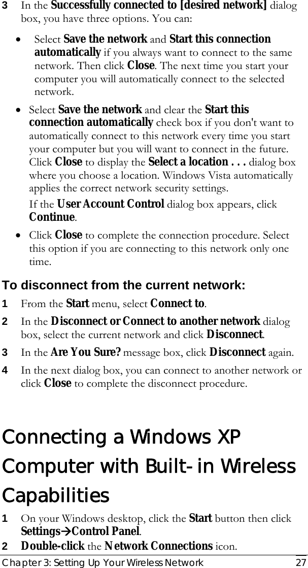  Chapter 3: Setting Up Your Wireless Network   27 3 In the Successfully connected to [desired network] dialog box, you have three options. You can: • Select Save the network and Start this connection automatically if you always want to connect to the same network. Then click Close. The next time you start your computer you will automatically connect to the selected network.  • Select Save the network and clear the Start this connection automatically check box if you don&apos;t want to automatically connect to this network every time you start your computer but you will want to connect in the future. Click Close to display the Select a location . . . dialog box where you choose a location. Windows Vista automatically applies the correct network security settings. If the User Account Control dialog box appears, click Continue. • Click Close to complete the connection procedure. Select this option if you are connecting to this network only one time. To disconnect from the current network: 1 From the Start menu, select Connect to. 2 In the Disconnect or Connect to another network dialog box, select the current network and click Disconnect. 3 In the Are You Sure? message box, click Disconnect again. 4 In the next dialog box, you can connect to another network or click Close to complete the disconnect procedure.  Connecting a Windows XP Computer with Built-in Wireless Capabilities 1 On your Windows desktop, click the Start button then click SettingsÆControl Panel. 2 Double-click the Network Connections icon. 