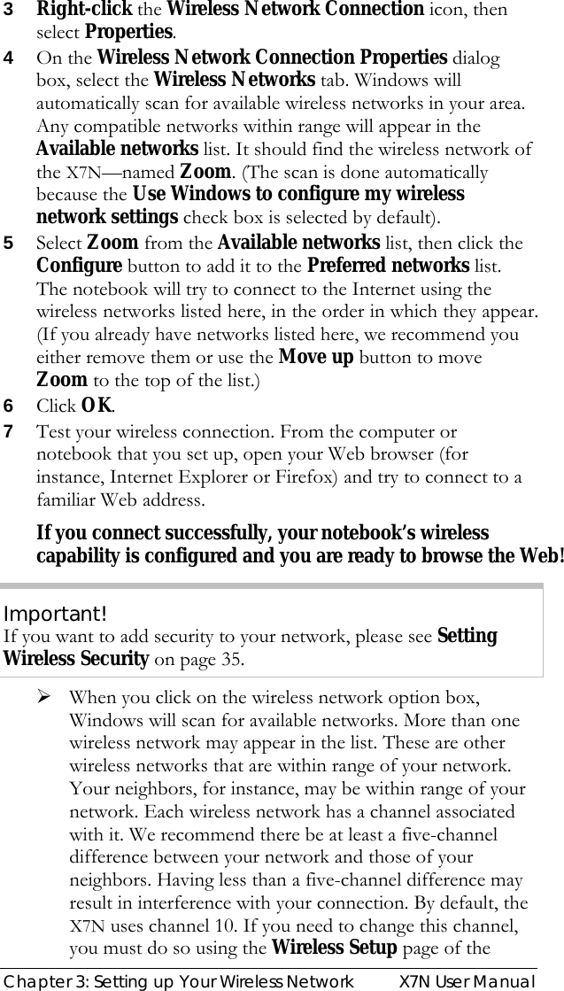  Chapter 3: Setting up Your Wireless Network  X7N User Manual 3 Right-click the Wireless Network Connection icon, then select Properties. 4 On the Wireless Network Connection Properties dialog box, select the Wireless Networks tab. Windows will automatically scan for available wireless networks in your area. Any compatible networks within range will appear in the Available networks list. It should find the wireless network of the X7N—named Zoom. (The scan is done automatically because the Use Windows to configure my wireless network settings check box is selected by default). 5 Select Zoom from the Available networks list, then click the Configure button to add it to the Preferred networks list. The notebook will try to connect to the Internet using the wireless networks listed here, in the order in which they appear. (If you already have networks listed here, we recommend you either remove them or use the Move up button to move Zoom to the top of the list.) 6 Click OK. 7 Test your wireless connection. From the computer or notebook that you set up, open your Web browser (for instance, Internet Explorer or Firefox) and try to connect to a familiar Web address. If you connect successfully, your notebook’s wireless capability is configured and you are ready to browse the Web! Important! If you want to add security to your network, please see Setting Wireless Security on page 35. ¾ When you click on the wireless network option box, Windows will scan for available networks. More than one wireless network may appear in the list. These are other wireless networks that are within range of your network. Your neighbors, for instance, may be within range of your network. Each wireless network has a channel associated with it. We recommend there be at least a five-channel difference between your network and those of your neighbors. Having less than a five-channel difference may result in interference with your connection. By default, the X7N uses channel 10. If you need to change this channel, you must do so using the Wireless Setup page of the 