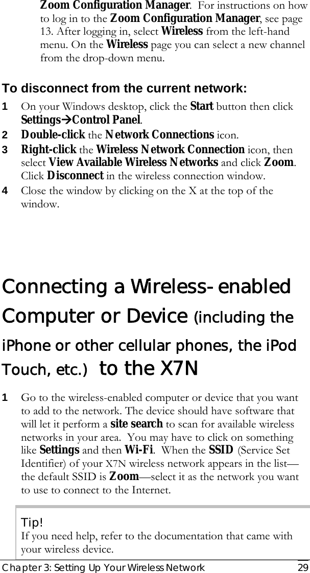  Chapter 3: Setting Up Your Wireless Network   29 Zoom Configuration Manager.  For instructions on how to log in to the Zoom Configuration Manager, see page 13. After logging in, select Wireless from the left-hand menu. On the Wireless page you can select a new channel from the drop-down menu. To disconnect from the current network: 1 On your Windows desktop, click the Start button then click SettingsÆControl Panel. 2 Double-click the Network Connections icon. 3 Right-click the Wireless Network Connection icon, then select View Available Wireless Networks and click Zoom.  Click Disconnect in the wireless connection window. 4 Close the window by clicking on the X at the top of the window.  Connecting a Wireless-enabled Computer or Device (including the iPhone or other cellular phones, the iPod Touch, etc.)  to the X7N  1 Go to the wireless-enabled computer or device that you want to add to the network. The device should have software that will let it perform a site search to scan for available wireless networks in your area.  You may have to click on something like Settings and then Wi-Fi.  When the SSID (Service Set Identifier) of your X7N wireless network appears in the list—the default SSID is Zoom—select it as the network you want to use to connect to the Internet. Tip! If you need help, refer to the documentation that came with your wireless device. 