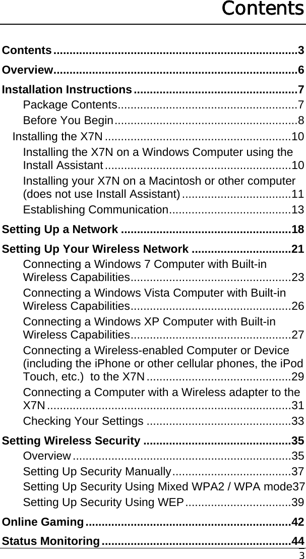     3 Contents Contents............................................................................3 Overview............................................................................6 Installation Instructions...................................................7 Package Contents........................................................7 Before You Begin.........................................................8 Installing the X7N ..........................................................10 Installing the X7N on a Windows Computer using the Install Assistant..........................................................10 Installing your X7N on a Macintosh or other computer (does not use Install Assistant)..................................11 Establishing Communication......................................13 Setting Up a Network .....................................................18 Setting Up Your Wireless Network ...............................21 Connecting a Windows 7 Computer with Built-in Wireless Capabilities..................................................23 Connecting a Windows Vista Computer with Built-in Wireless Capabilities..................................................26 Connecting a Windows XP Computer with Built-in Wireless Capabilities..................................................27 Connecting a Wireless-enabled Computer or Device (including the iPhone or other cellular phones, the iPod Touch, etc.)  to the X7N.............................................29 Connecting a Computer with a Wireless adapter to the X7N............................................................................31 Checking Your Settings .............................................33 Setting Wireless Security ..............................................35 Overview....................................................................35 Setting Up Security Manually.....................................37 Setting Up Security Using Mixed WPA2 / WPA mode37 Setting Up Security Using WEP.................................39 Online Gaming................................................................42 Status Monitoring...........................................................44 