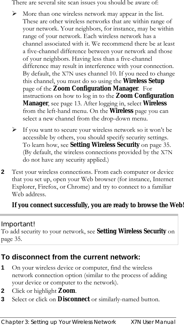  Chapter 3: Setting up Your Wireless Network  X7N User Manual There are several site scan issues you should be aware of: ¾ More than one wireless network may appear in the list. These are other wireless networks that are within range of your network. Your neighbors, for instance, may be within range of your network. Each wireless network has a channel associated with it. We recommend there be at least a five-channel difference between your network and those of your neighbors. Having less than a five-channel difference may result in interference with your connection. By default, the X7N uses channel 10. If you need to change this channel, you must do so using the Wireless Setup page of the Zoom Configuration Manager.  For instructions on how to log in to the Zoom Configuration Manager, see page 13. After logging in, select Wireless from the left-hand menu. On the Wireless page you can select a new channel from the drop-down menu. ¾ If you want to secure your wireless network so it won’t be accessible by others, you should specify security settings. To learn how, see Setting Wireless Security on page 35. (By default, the wireless connections provided by the X7N do not have any security applied.) 2 Test your wireless connections. From each computer or device that you set up, open your Web browser (for instance, Internet Explorer, Firefox, or Chrome) and try to connect to a familiar Web address. If you connect successfully, you are ready to browse the Web! Important! To add security to your network, see Setting Wireless Security on page 35. To disconnect from the current network: 1 On your wireless device or computer, find the wireless network connection option (similar to the process of adding your device or computer to the network). 2 Click or highlight Zoom.  3 Select or click on Disconnect or similarly-named button. 