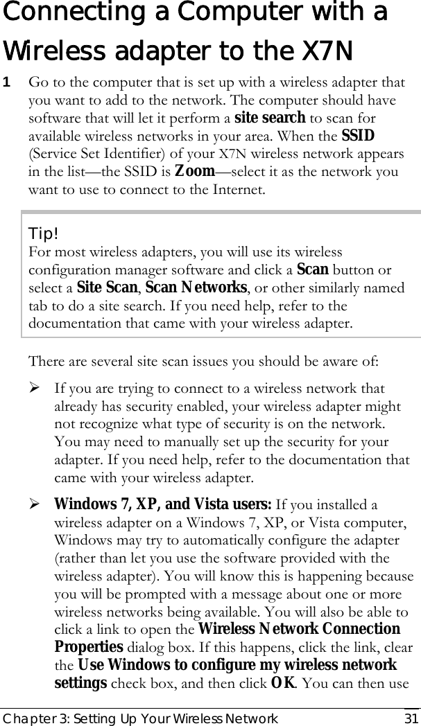  Chapter 3: Setting Up Your Wireless Network   31   Connecting a Computer with a Wireless adapter to the X7N 1 Go to the computer that is set up with a wireless adapter that you want to add to the network. The computer should have software that will let it perform a site search to scan for available wireless networks in your area. When the SSID (Service Set Identifier) of your X7N wireless network appears in the list—the SSID is Zoom—select it as the network you want to use to connect to the Internet. Tip! For most wireless adapters, you will use its wireless configuration manager software and click a Scan button or select a Site Scan, Scan Networks, or other similarly named tab to do a site search. If you need help, refer to the documentation that came with your wireless adapter. There are several site scan issues you should be aware of: ¾ If you are trying to connect to a wireless network that already has security enabled, your wireless adapter might not recognize what type of security is on the network.  You may need to manually set up the security for your adapter. If you need help, refer to the documentation that came with your wireless adapter. ¾ Windows 7, XP, and Vista users: If you installed a wireless adapter on a Windows 7, XP, or Vista computer, Windows may try to automatically configure the adapter (rather than let you use the software provided with the wireless adapter). You will know this is happening because you will be prompted with a message about one or more wireless networks being available. You will also be able to click a link to open the Wireless Network Connection Properties dialog box. If this happens, click the link, clear the Use Windows to configure my wireless network settings check box, and then click OK. You can then use 