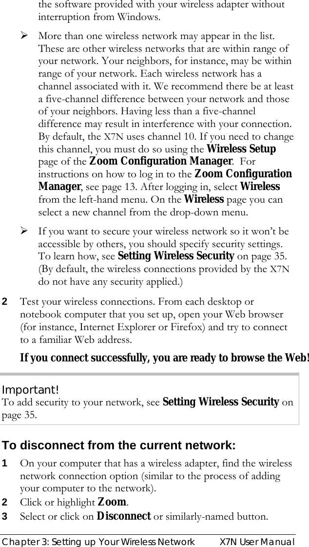  Chapter 3: Setting up Your Wireless Network  X7N User Manual the software provided with your wireless adapter without interruption from Windows. ¾ More than one wireless network may appear in the list. These are other wireless networks that are within range of your network. Your neighbors, for instance, may be within range of your network. Each wireless network has a channel associated with it. We recommend there be at least a five-channel difference between your network and those of your neighbors. Having less than a five-channel difference may result in interference with your connection. By default, the X7N uses channel 10. If you need to change this channel, you must do so using the Wireless Setup page of the Zoom Configuration Manager.  For instructions on how to log in to the Zoom Configuration Manager, see page 13. After logging in, select Wireless from the left-hand menu. On the Wireless page you can select a new channel from the drop-down menu. ¾ If you want to secure your wireless network so it won’t be accessible by others, you should specify security settings. To learn how, see Setting Wireless Security on page 35. (By default, the wireless connections provided by the X7N do not have any security applied.) 2 Test your wireless connections. From each desktop or notebook computer that you set up, open your Web browser (for instance, Internet Explorer or Firefox) and try to connect to a familiar Web address. If you connect successfully, you are ready to browse the Web! Important! To add security to your network, see Setting Wireless Security on page 35. To disconnect from the current network: 1 On your computer that has a wireless adapter, find the wireless network connection option (similar to the process of adding your computer to the network). 2 Click or highlight Zoom.  3 Select or click on Disconnect or similarly-named button. 