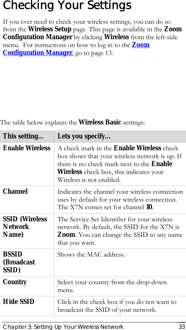  Chapter 3: Setting Up Your Wireless Network   33  Checking Your Settings If you ever need to check your wireless settings, you can do so from the Wireless Setup page. This page is available in the Zoom Configuration Manager by clicking Wireless from the left-side menu.  For instructions on how to log in to the Zoom Configuration Manager, go to page 13.        The table below explains the Wireless Basic settings:  This setting…  Lets you specify… Enable Wireless  A check mark in the Enable Wireless check box shows that your wireless network is up. If there is no check mark next to the Enable Wireless check box, this indicates your Wireless is not enabled. Channel  Indicates the channel your wireless connection uses by default for your wireless connection. The X7N comes set for channel 10. SSID (Wireless Network Name) The Service Set Identifier for your wireless network. By default, the SSID for the X7N is Zoom. You can change the SSID to any name that you want. BSSID (Broadcast SSID) Shows the MAC address. Country  Select your country from the drop-down menu. Hide SSID  Click in the check box if you do not want to broadcast the SSID of your network. 