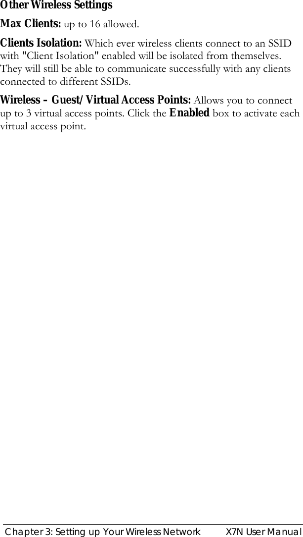 Chapter 3: Setting up Your Wireless Network  X7N User Manual  Other Wireless Settings Max Clients: up to 16 allowed. Clients Isolation: Which ever wireless clients connect to an SSID with &quot;Client Isolation&quot; enabled will be isolated from themselves. They will still be able to communicate successfully with any clients connected to different SSIDs. Wireless – Guest/Virtual Access Points: Allows you to connect up to 3 virtual access points. Click the Enabled box to activate each virtual access point. 