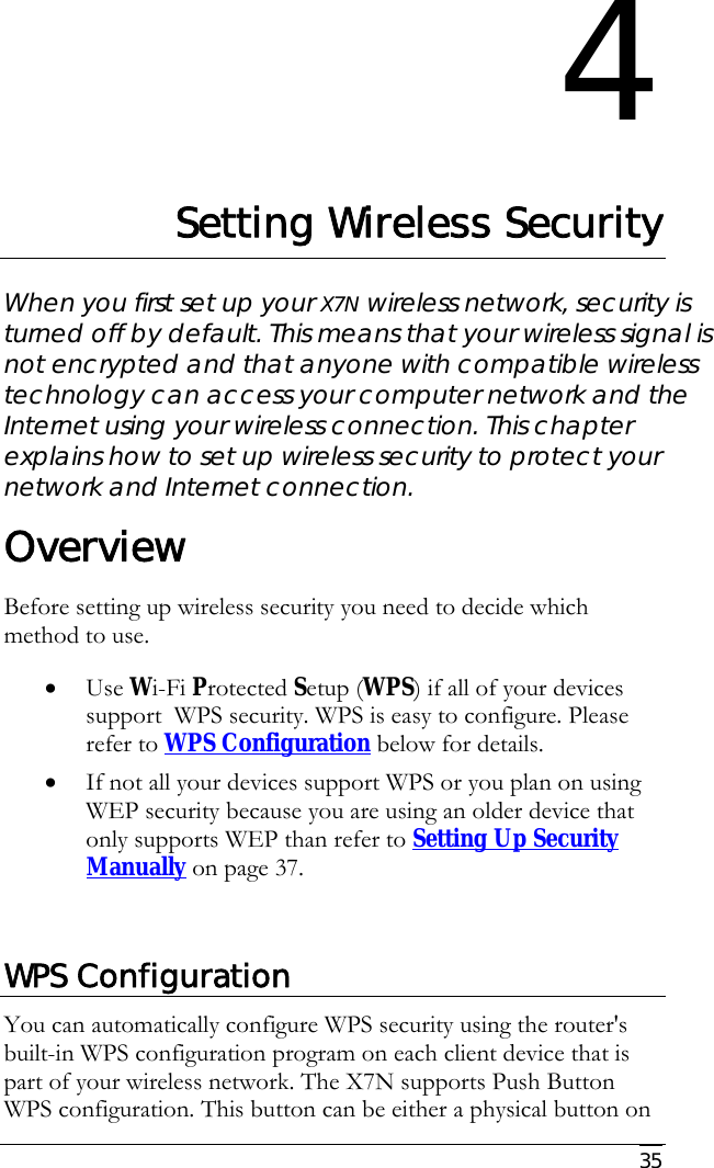     35 4 Setting Wireless Security When you first set up your X7N wireless network, security is turned off by default. This means that your wireless signal is not encrypted and that anyone with compatible wireless technology can access your computer network and the Internet using your wireless connection. This chapter explains how to set up wireless security to protect your network and Internet connection. Overview Before setting up wireless security you need to decide which method to use. • Use Wi-Fi Protected Setup (WPS) if all of your devices support  WPS security. WPS is easy to configure. Please refer to WPS Configuration below for details. • If not all your devices support WPS or you plan on using WEP security because you are using an older device that only supports WEP than refer to Setting Up Security Manually on page 37.  WPS Configuration You can automatically configure WPS security using the router&apos;s built-in WPS configuration program on each client device that is part of your wireless network. The X7N supports Push Button WPS configuration. This button can be either a physical button on 