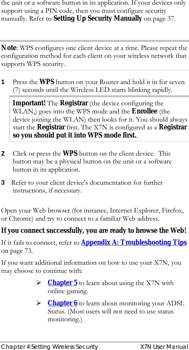  Chapter 4:Setting Wireless Security  X7N User Manual the unit or a software button in its application. If your devices only support using a PIN code, then you must configure security manually. Refer to Setting Up Security Manually on page 37.  Note: WPS configures one client device at a time. Please repeat the configuration method for each client on your wireless network that supports WPS security. 1  Press the WPS button on your Router and hold it in for seven (7) seconds until the Wireless LED starts blinking rapidly. Important! The Registrar (the device configuring the WLAN,) goes into the WPS mode and the Enrollee (the device joining the WLAN) then looks for it. You should always start the Registrar first. The X7N is configured as a Registrar so you should put it into WPS mode first.. 2  Click or press the WPS button on the client device.  This button may be a physical button on the unit or a software button in its application. 3  Refer to your client device&apos;s documentation for further instructions, if necessary.  Open your Web browser (for instance, Internet Explorer, Firefox, or Chrome) and try to connect to a familiar Web address. If you connect successfully, you are ready to browse the Web! If it fails to connect, refer to Appendix A: Troubleshooting Tips on page 73. If you want additional information on how to use your X7N, you may choose to continue with: ¾ Chapter 5 to learn about using the X7N with online gaming.  ¾ Chapter 6 to learn about monitoring your ADSL Status. (Most users will not need to use status monitoring.) 