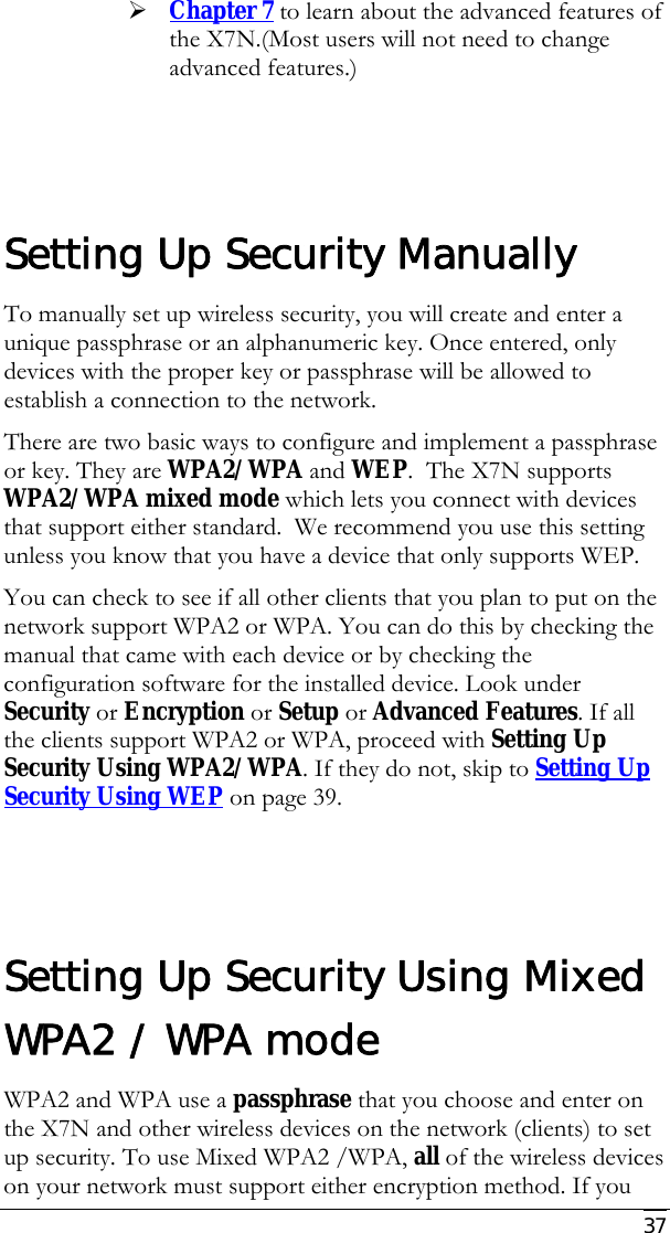     37 ¾ Chapter 7 to learn about the advanced features of the X7N.(Most users will not need to change advanced features.)      Setting Up Security Manually To manually set up wireless security, you will create and enter a unique passphrase or an alphanumeric key. Once entered, only devices with the proper key or passphrase will be allowed to establish a connection to the network. There are two basic ways to configure and implement a passphrase or key. They are WPA2/WPA and WEP.  The X7N supports WPA2/WPA mixed mode which lets you connect with devices that support either standard.  We recommend you use this setting  unless you know that you have a device that only supports WEP. You can check to see if all other clients that you plan to put on the network support WPA2 or WPA. You can do this by checking the manual that came with each device or by checking the configuration software for the installed device. Look under Security or Encryption or Setup or Advanced Features. If all the clients support WPA2 or WPA, proceed with Setting Up Security Using WPA2/WPA. If they do not, skip to Setting Up Security Using WEP on page 39.   Setting Up Security Using Mixed WPA2 / WPA mode WPA2 and WPA use a passphrase that you choose and enter on the X7N and other wireless devices on the network (clients) to set up security. To use Mixed WPA2 /WPA, all of the wireless devices on your network must support either encryption method. If you 