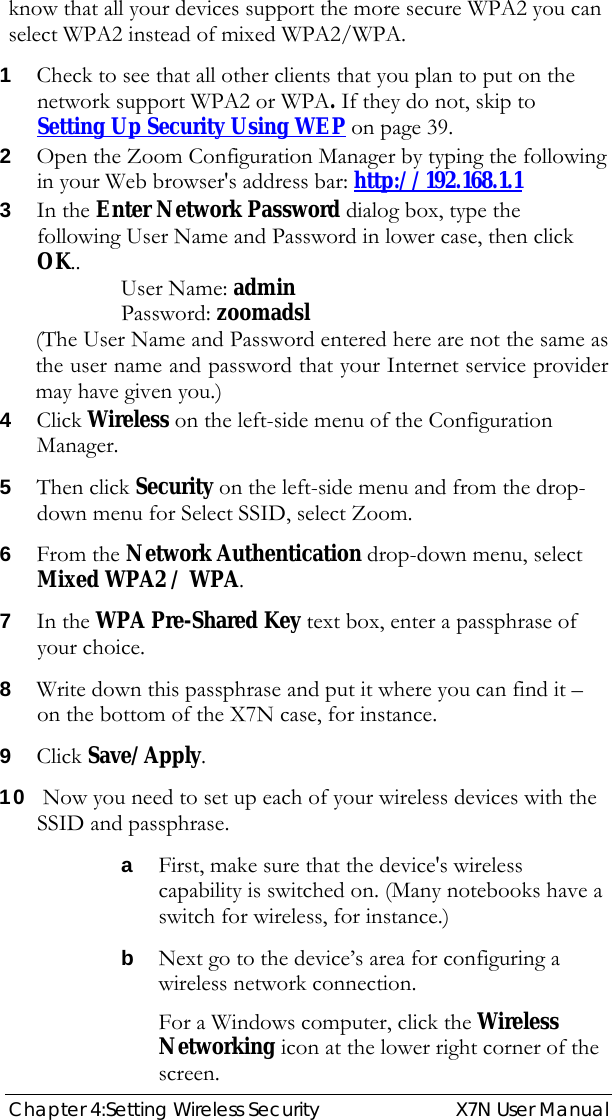  Chapter 4:Setting Wireless Security  X7N User Manual know that all your devices support the more secure WPA2 you can select WPA2 instead of mixed WPA2/WPA. 1 Check to see that all other clients that you plan to put on the network support WPA2 or WPA. If they do not, skip to Setting Up Security Using WEP on page 39.  2 Open the Zoom Configuration Manager by typing the following in your Web browser&apos;s address bar: http://192.168.1.1 3 In the Enter Network Password dialog box, type the following User Name and Password in lower case, then click OK.. User Name: admin  Password: zoomadsl (The User Name and Password entered here are not the same as the user name and password that your Internet service provider may have given you.) 4 Click Wireless on the left-side menu of the Configuration Manager. 5 Then click Security on the left-side menu and from the drop-down menu for Select SSID, select Zoom. 6 From the Network Authentication drop-down menu, select Mixed WPA2 / WPA. 7 In the WPA Pre-Shared Key text box, enter a passphrase of your choice.   8 Write down this passphrase and put it where you can find it – on the bottom of the X7N case, for instance. 9 Click Save/Apply. 10  Now you need to set up each of your wireless devices with the SSID and passphrase. a First, make sure that the device&apos;s wireless capability is switched on. (Many notebooks have a switch for wireless, for instance.) b Next go to the device’s area for configuring a wireless network connection. For a Windows computer, click the Wireless Networking icon at the lower right corner of the screen.  