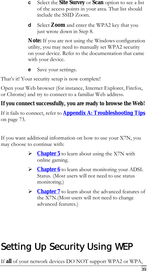     39 c Select the Site Survey or Scan option to see a list of the access points in your area. That list should include the SSID Zoom.  d Select Zoom and enter the WPA2 key that you just wrote down in Step 8. Note: If you are not using the Windows configuration utility, you may need to manually set WPA2 security on your device. Refer to the documentation that came with your device. e Save your settings. That’s it! Your security setup is now complete! Open your Web browser (for instance, Internet Explorer, Firefox, or Chrome) and try to connect to a familiar Web address. If you connect successfully, you are ready to browse the Web! If it fails to connect, refer to Appendix A: Troubleshooting Tips on page 73.  If you want additional information on how to use your X7N, you may choose to continue with: ¾ Chapter 5 to learn about using the X7N with online gaming.  ¾ Chapter 6 to learn about monitoring your ADSL Status. (Most users will not need to use status monitoring.) ¾ Chapter 7 to learn about the advanced features of the X7N.(Most users will not need to change advanced features.)     Setting Up Security Using WEP If all of your network devices DO NOT support WPA2 or WPA, 