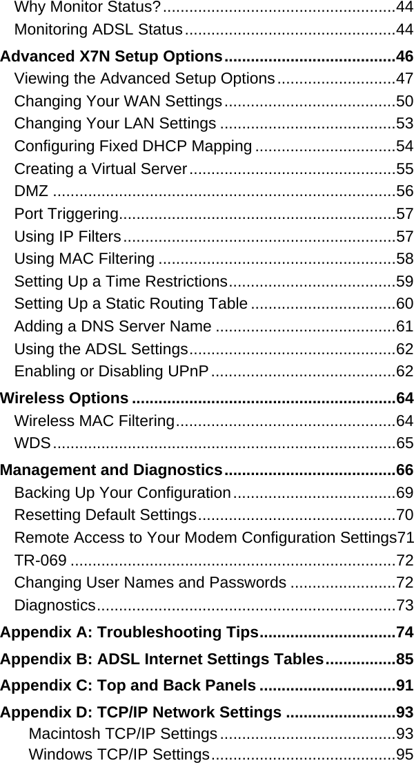 Why Monitor Status?.....................................................44 Monitoring ADSL Status................................................44 Advanced X7N Setup Options.......................................46 Viewing the Advanced Setup Options...........................47 Changing Your WAN Settings.......................................50 Changing Your LAN Settings ........................................53 Configuring Fixed DHCP Mapping ................................54 Creating a Virtual Server...............................................55 DMZ ..............................................................................56 Port Triggering...............................................................57 Using IP Filters..............................................................57 Using MAC Filtering ......................................................58 Setting Up a Time Restrictions......................................59 Setting Up a Static Routing Table .................................60 Adding a DNS Server Name .........................................61 Using the ADSL Settings...............................................62 Enabling or Disabling UPnP..........................................62 Wireless Options ............................................................64 Wireless MAC Filtering..................................................64 WDS..............................................................................65 Management and Diagnostics.......................................66 Backing Up Your Configuration.....................................69 Resetting Default Settings.............................................70 Remote Access to Your Modem Configuration Settings71 TR-069 ..........................................................................72 Changing User Names and Passwords ........................72 Diagnostics....................................................................73 Appendix A: Troubleshooting Tips...............................74 Appendix B: ADSL Internet Settings Tables................85 Appendix C: Top and Back Panels ...............................91 Appendix D: TCP/IP Network Settings .........................93 Macintosh TCP/IP Settings........................................93 Windows TCP/IP Settings..........................................95 