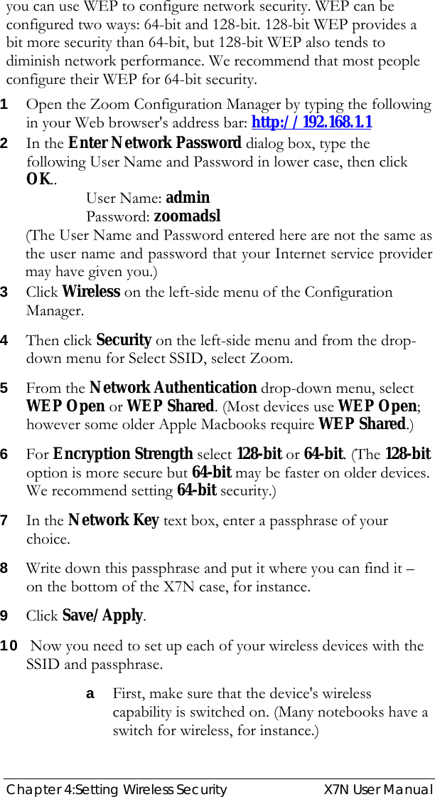  Chapter 4:Setting Wireless Security  X7N User Manual you can use WEP to configure network security. WEP can be configured two ways: 64-bit and 128-bit. 128-bit WEP provides a bit more security than 64-bit, but 128-bit WEP also tends to diminish network performance. We recommend that most people configure their WEP for 64-bit security. 1 Open the Zoom Configuration Manager by typing the following in your Web browser&apos;s address bar: http://192.168.1.1 2 In the Enter Network Password dialog box, type the following User Name and Password in lower case, then click OK.. User Name: admin  Password: zoomadsl (The User Name and Password entered here are not the same as the user name and password that your Internet service provider may have given you.) 3 Click Wireless on the left-side menu of the Configuration Manager. 4 Then click Security on the left-side menu and from the drop-down menu for Select SSID, select Zoom. 5 From the Network Authentication drop-down menu, select WEP Open or WEP Shared. (Most devices use WEP Open; however some older Apple Macbooks require WEP Shared.) 6 For Encryption Strength select 128-bit or 64-bit. (The 128-bit option is more secure but 64-bit may be faster on older devices. We recommend setting 64-bit security.) 7 In the Network Key text box, enter a passphrase of your choice.  8 Write down this passphrase and put it where you can find it – on the bottom of the X7N case, for instance. 9 Click Save/Apply. 10  Now you need to set up each of your wireless devices with the SSID and passphrase. a First, make sure that the device&apos;s wireless capability is switched on. (Many notebooks have a switch for wireless, for instance.) 